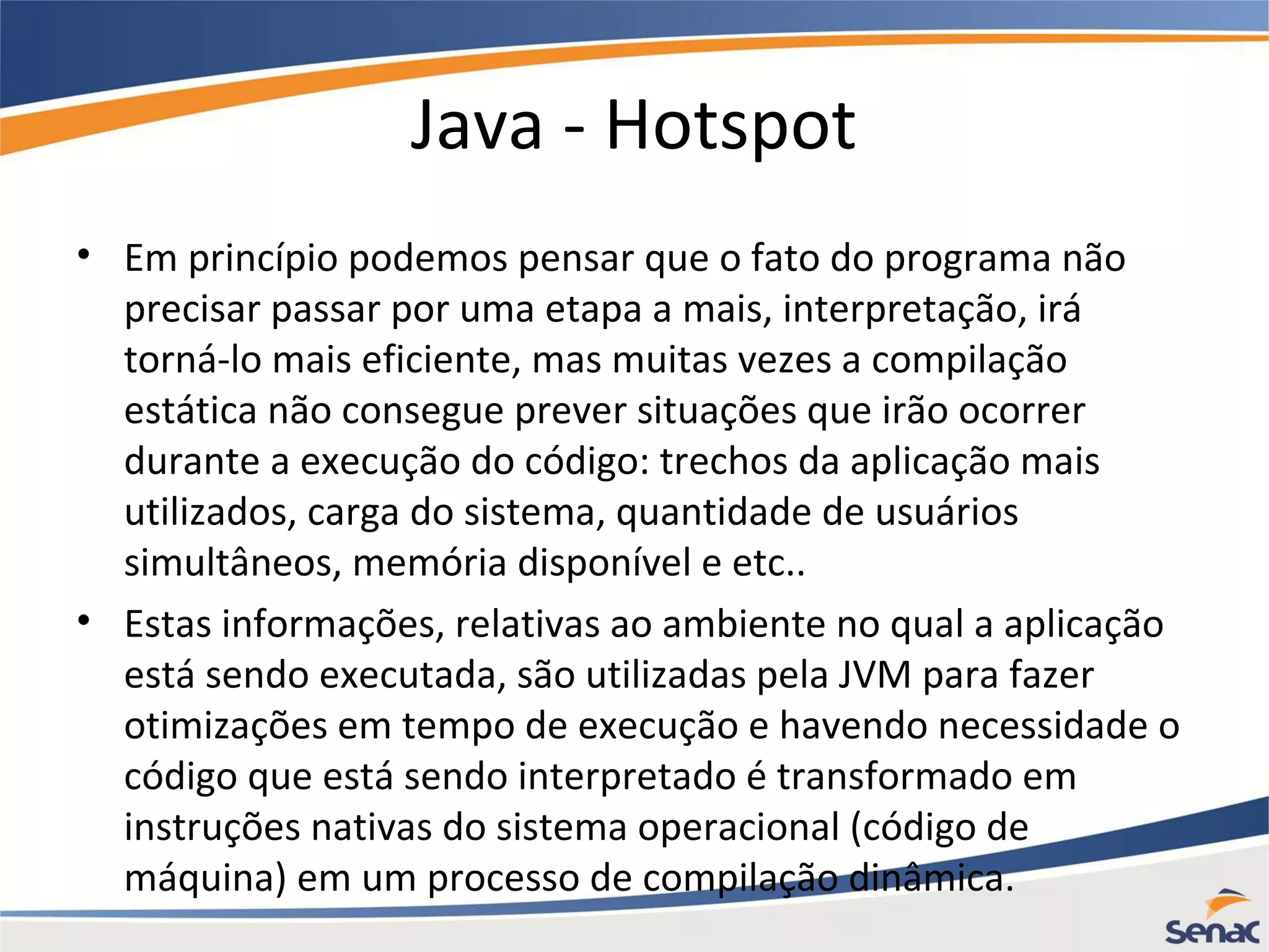 Java - Hotspot • Em princípio podemos pensar que o fato do programa não precisar passar por uma etapa a mais, interpretação, irá torná-lo mais eficiente, mas muitas vezes a compilação estática não consegue prever situações que irão ocorrer durante a execução do código: trechos da aplicação mais utilizados, carga do sistema, quantidade de usuários simultâneos, memória disponível e etc.. • Estas informações, relativas ao ambiente no qual a aplicação está sendo executada, são utilizadas pela JVM para fazer otimizações em tempo de execução e havendo necessidade o código que está sendo interpretado é transformado em instruções nativas do sistema operacional (código de máquina) em um processo de compilação dinâmica. 