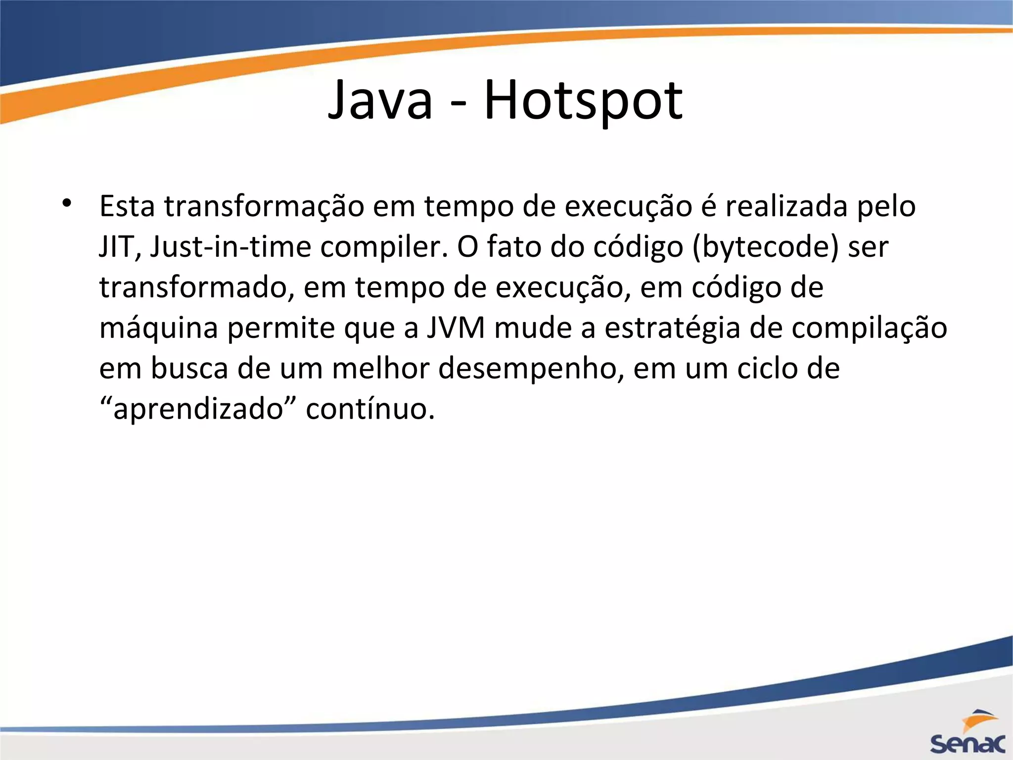 Java - Hotspot • Esta transformação em tempo de execução é realizada pelo JIT, Just-in-time compiler. O fato do código (bytecode) ser transformado, em tempo de execução, em código de máquina permite que a JVM mude a estratégia de compilação em busca de um melhor desempenho, em um ciclo de “aprendizado” contínuo. 