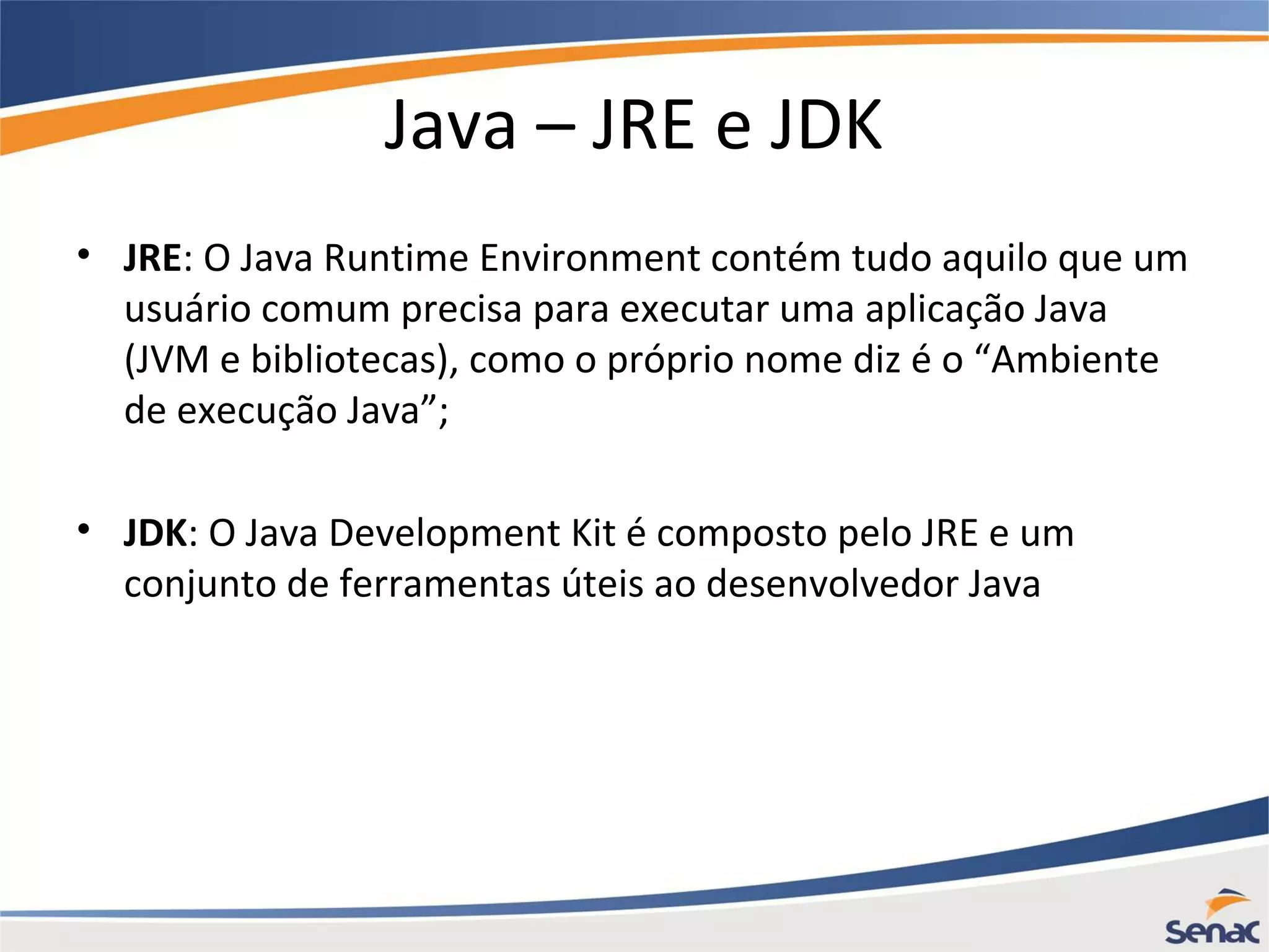 Java – JRE e JDK • JRE: O Java Runtime Environment contém tudo aquilo que um usuário comum precisa para executar uma aplicação Java (JVM e bibliotecas), como o próprio nome diz é o “Ambiente de execução Java”; • JDK: O Java Development Kit é composto pelo JRE e um conjunto de ferramentas úteis ao desenvolvedor Java 
