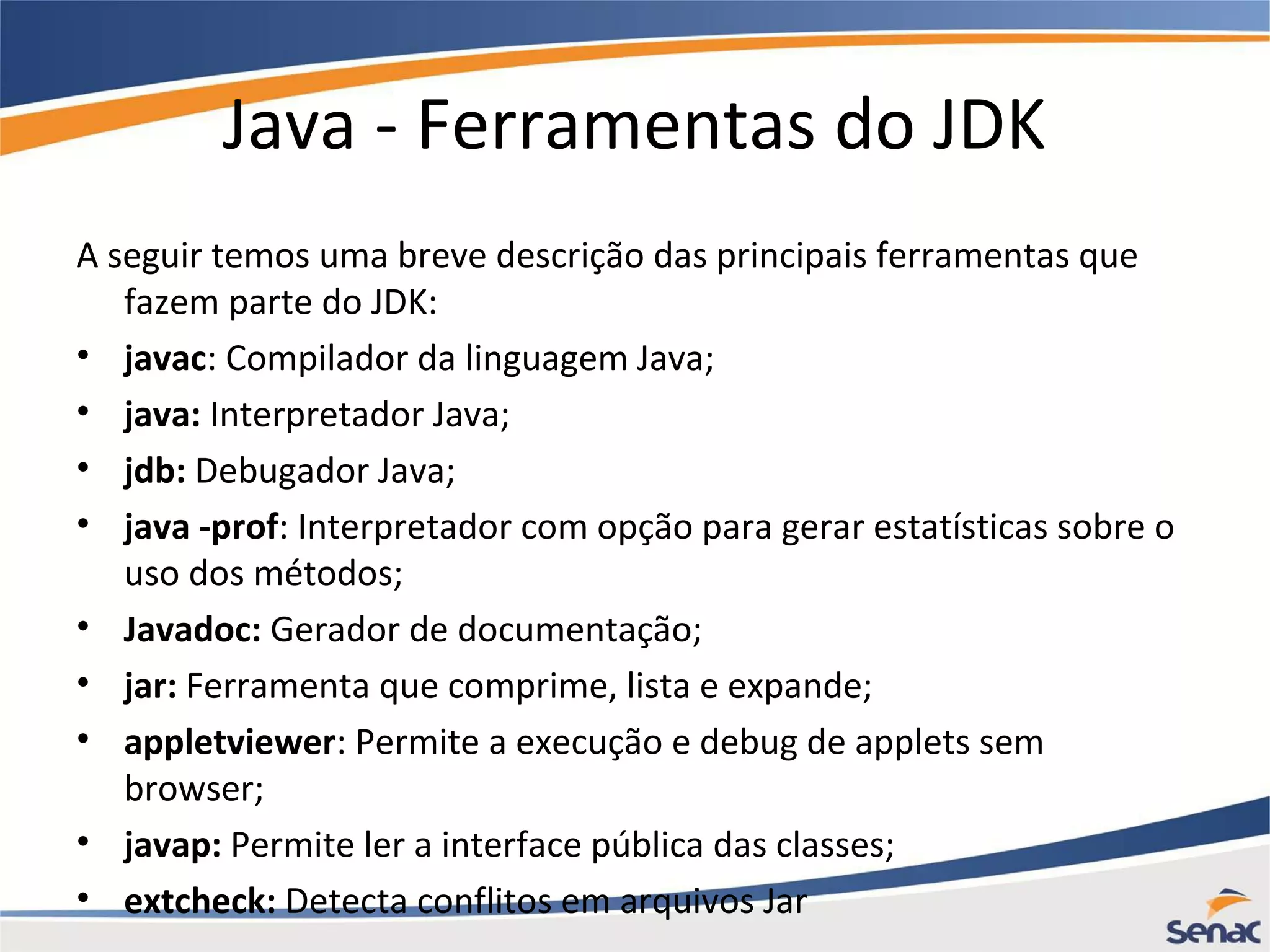 Java - Ferramentas do JDK A seguir temos uma breve descrição das principais ferramentas que fazem parte do JDK: • javac: Compilador da linguagem Java; • java: Interpretador Java; • jdb: Debugador Java; • java -prof: Interpretador com opção para gerar estatísticas sobre o uso dos métodos; • Javadoc: Gerador de documentação; • jar: Ferramenta que comprime, lista e expande; • appletviewer: Permite a execução e debug de applets sem browser; • javap: Permite ler a interface pública das classes; • extcheck: Detecta conflitos em arquivos Jar 
