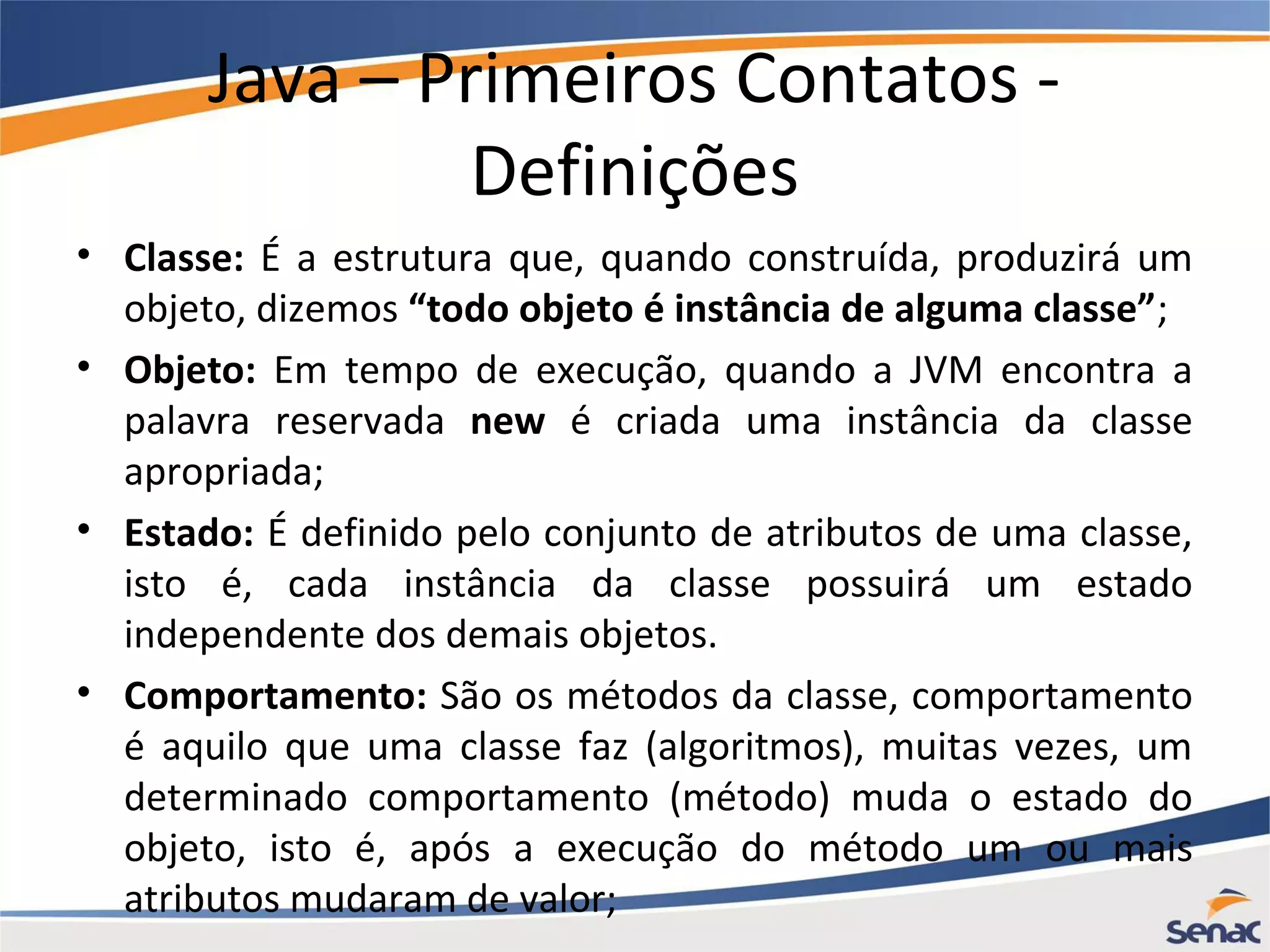 Java – Primeiros Contatos - Definições • Classe: É a estrutura que, quando construída, produzirá um objeto, dizemos “todo objeto é instância de alguma classe”; • Objeto: Em tempo de execução, quando a JVM encontra a palavra reservada new é criada uma instância da classe apropriada; • Estado: É definido pelo conjunto de atributos de uma classe, isto é, cada instância da classe possuirá um estado independente dos demais objetos. • Comportamento: São os métodos da classe, comportamento é aquilo que uma classe faz (algoritmos), muitas vezes, um determinado comportamento (método) muda o estado do objeto, isto é, após a execução do método um ou mais atributos mudaram de valor; 