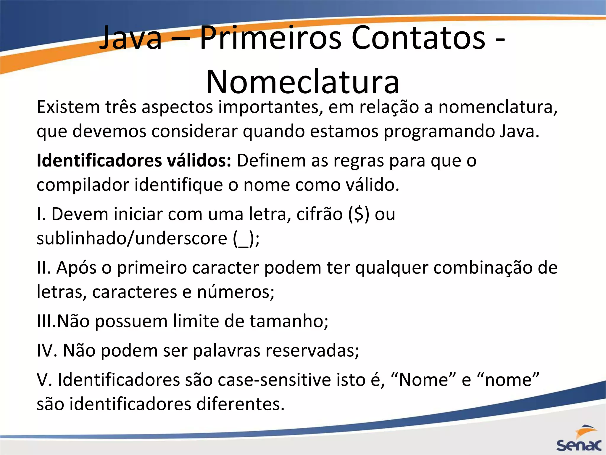 Java – Primeiros Contatos - Nomeclatura Existem três aspectos importantes, em relação a nomenclatura, que devemos considerar quando estamos programando Java. Identificadores válidos: Definem as regras para que o compilador identifique o nome como válido. I. Devem iniciar com uma letra, cifrão ($) ou sublinhado/underscore (_); II. Após o primeiro caracter podem ter qualquer combinação de letras, caracteres e números; III.Não possuem limite de tamanho; IV. Não podem ser palavras reservadas; V. Identificadores são case-sensitive isto é, “Nome” e “nome” são identificadores diferentes. 
