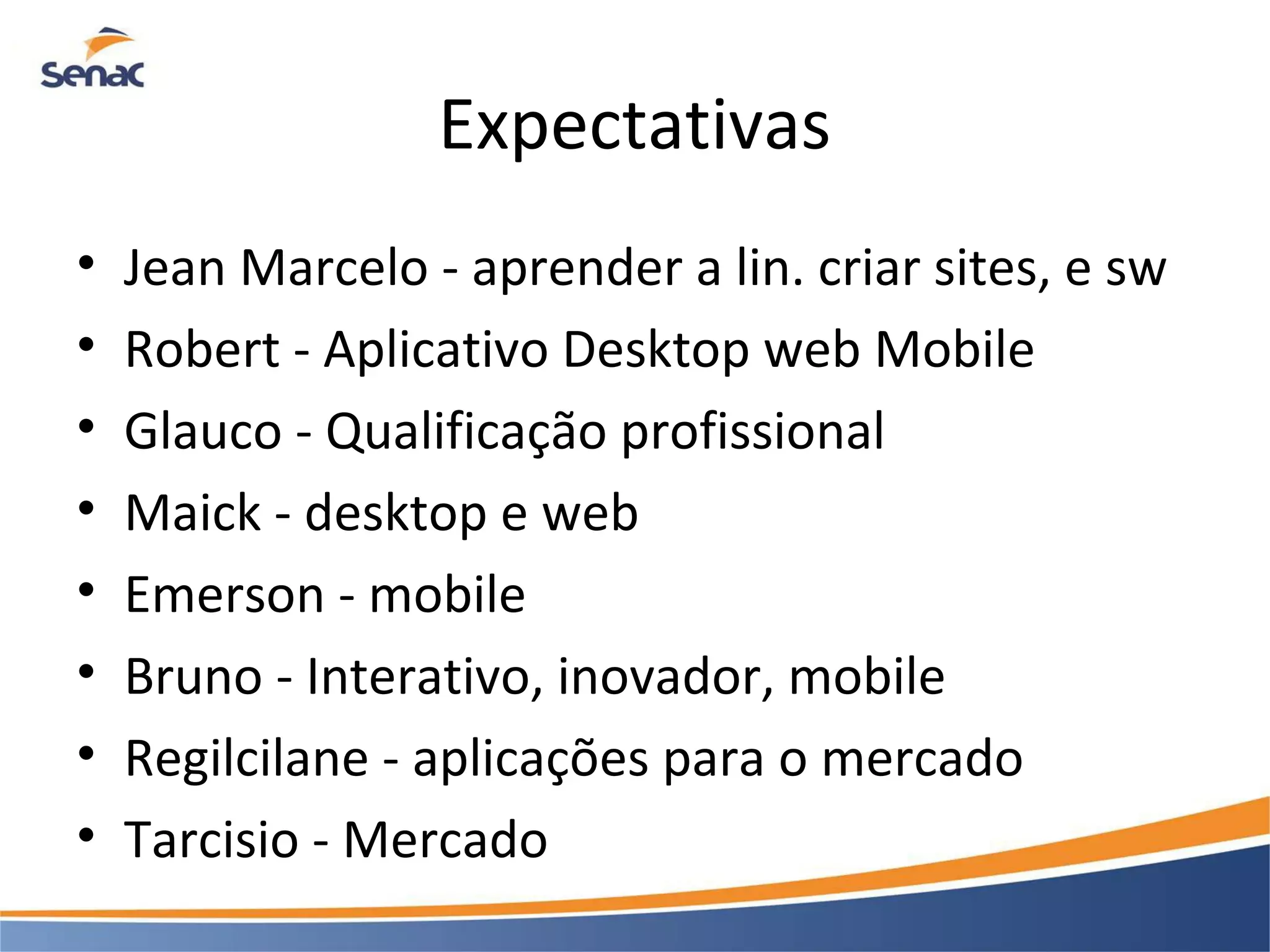 Expectativas • Jean Marcelo - aprender a lin. criar sites, e sw • Robert - Aplicativo Desktop web Mobile • Glauco - Qualificação profissional • Maick - desktop e web • Emerson - mobile • Bruno - Interativo, inovador, mobile • Regilcilane - aplicações para o mercado • Tarcisio - Mercado 