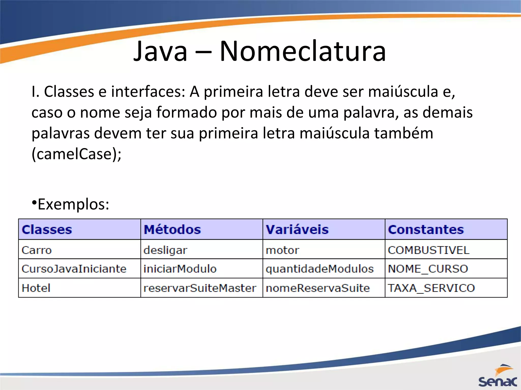 Java – Nomeclatura I. Classes e interfaces: A primeira letra deve ser maiúscula e, caso o nome seja formado por mais de uma palavra, as demais palavras devem ter sua primeira letra maiúscula também (camelCase); •Exemplos: 