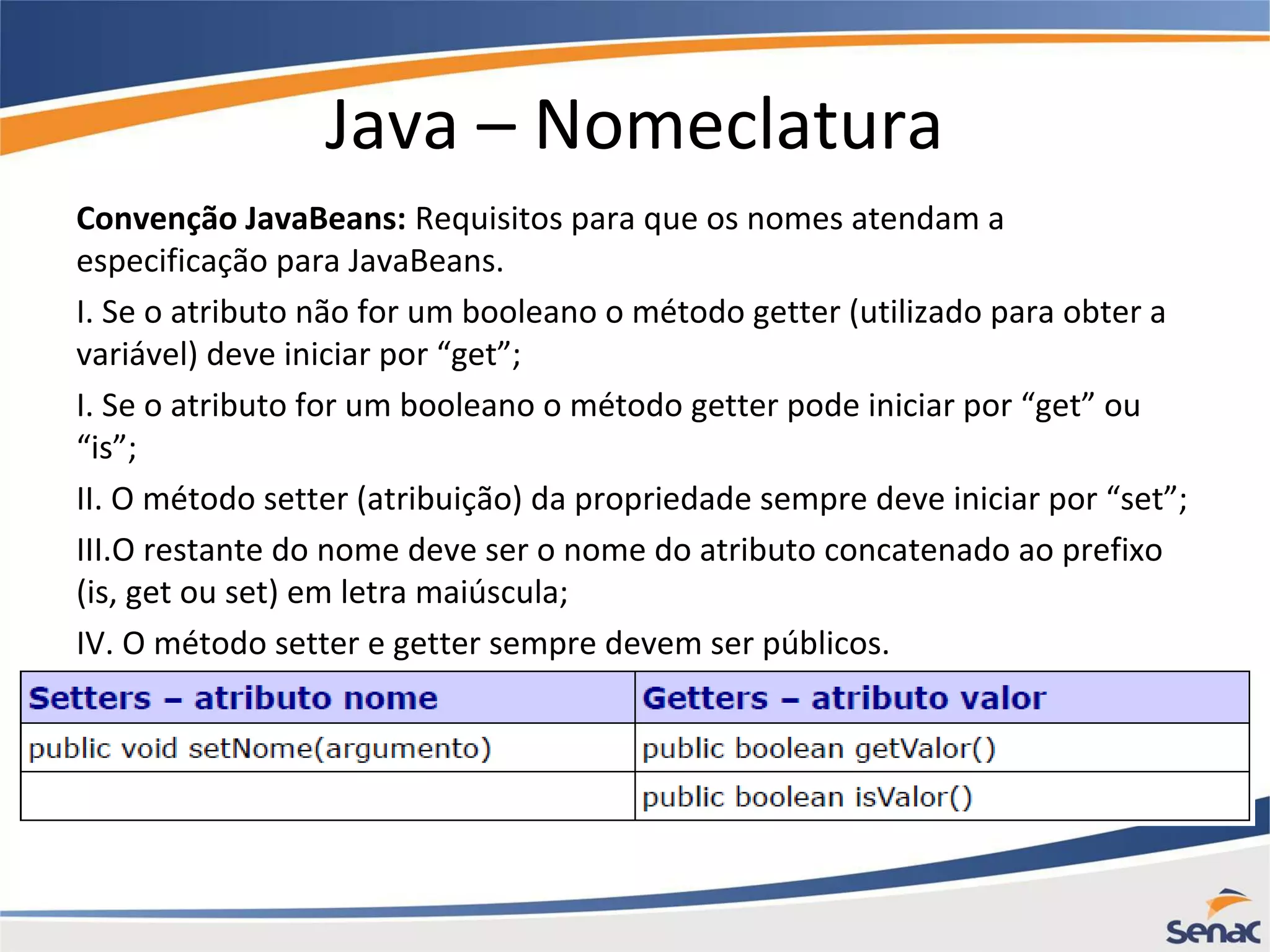 Java – Nomeclatura Convenção JavaBeans: Requisitos para que os nomes atendam a especificação para JavaBeans. I. Se o atributo não for um booleano o método getter (utilizado para obter a variável) deve iniciar por “get”; I. Se o atributo for um booleano o método getter pode iniciar por “get” ou “is”; II. O método setter (atribuição) da propriedade sempre deve iniciar por “set”; III.O restante do nome deve ser o nome do atributo concatenado ao prefixo (is, get ou set) em letra maiúscula; IV. O método setter e getter sempre devem ser públicos. 