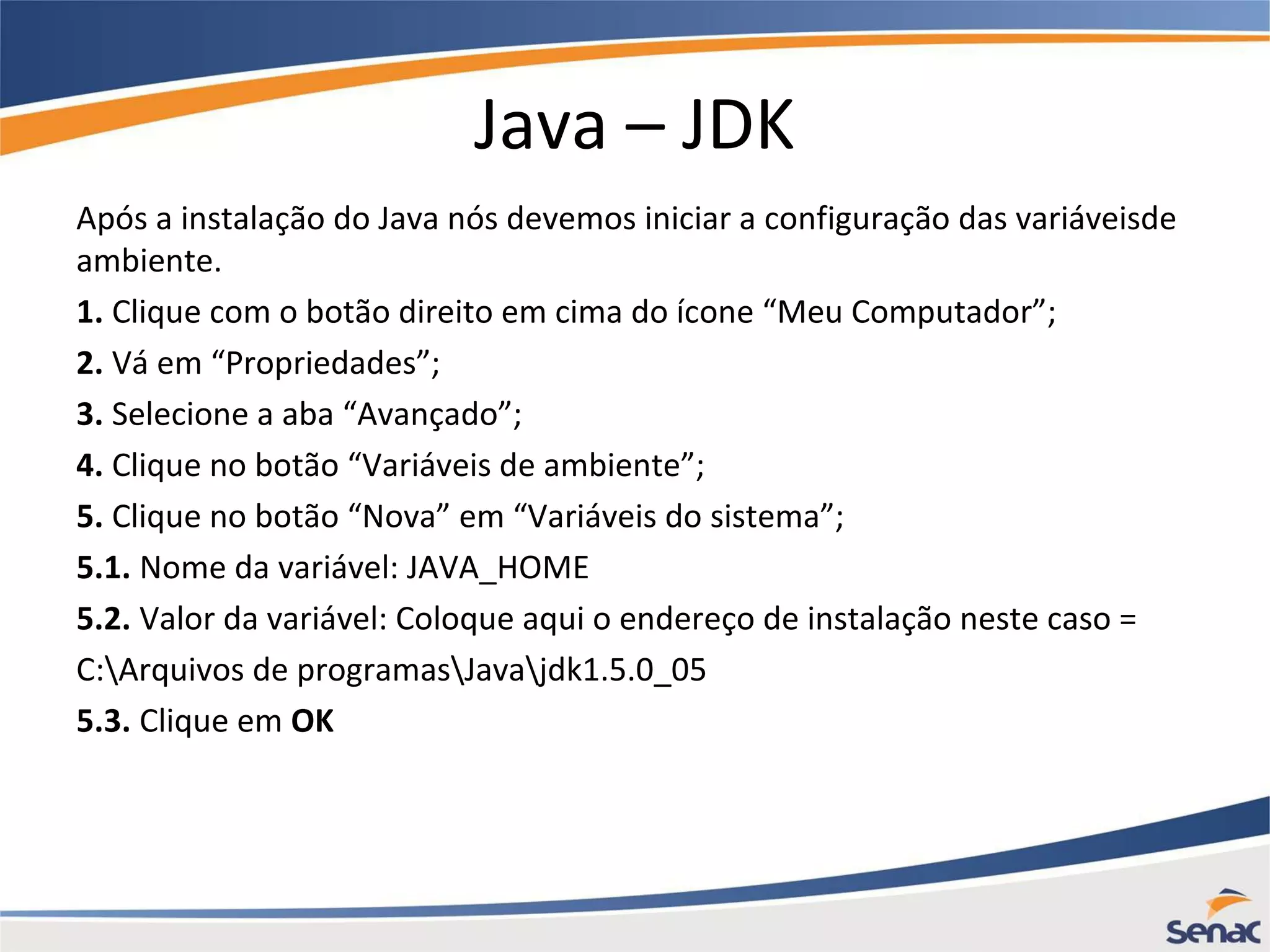 Java – JDK Após a instalação do Java nós devemos iniciar a configuração das variáveisde ambiente. 1. Clique com o botão direito em cima do ícone “Meu Computador”; 2. Vá em “Propriedades”; 3. Selecione a aba “Avançado”; 4. Clique no botão “Variáveis de ambiente”; 5. Clique no botão “Nova” em “Variáveis do sistema”; 5.1. Nome da variável: JAVA_HOME 5.2. Valor da variável: Coloque aqui o endereço de instalação neste caso = C:Arquivos de programasJavajdk1.5.0_05 5.3. Clique em OK 