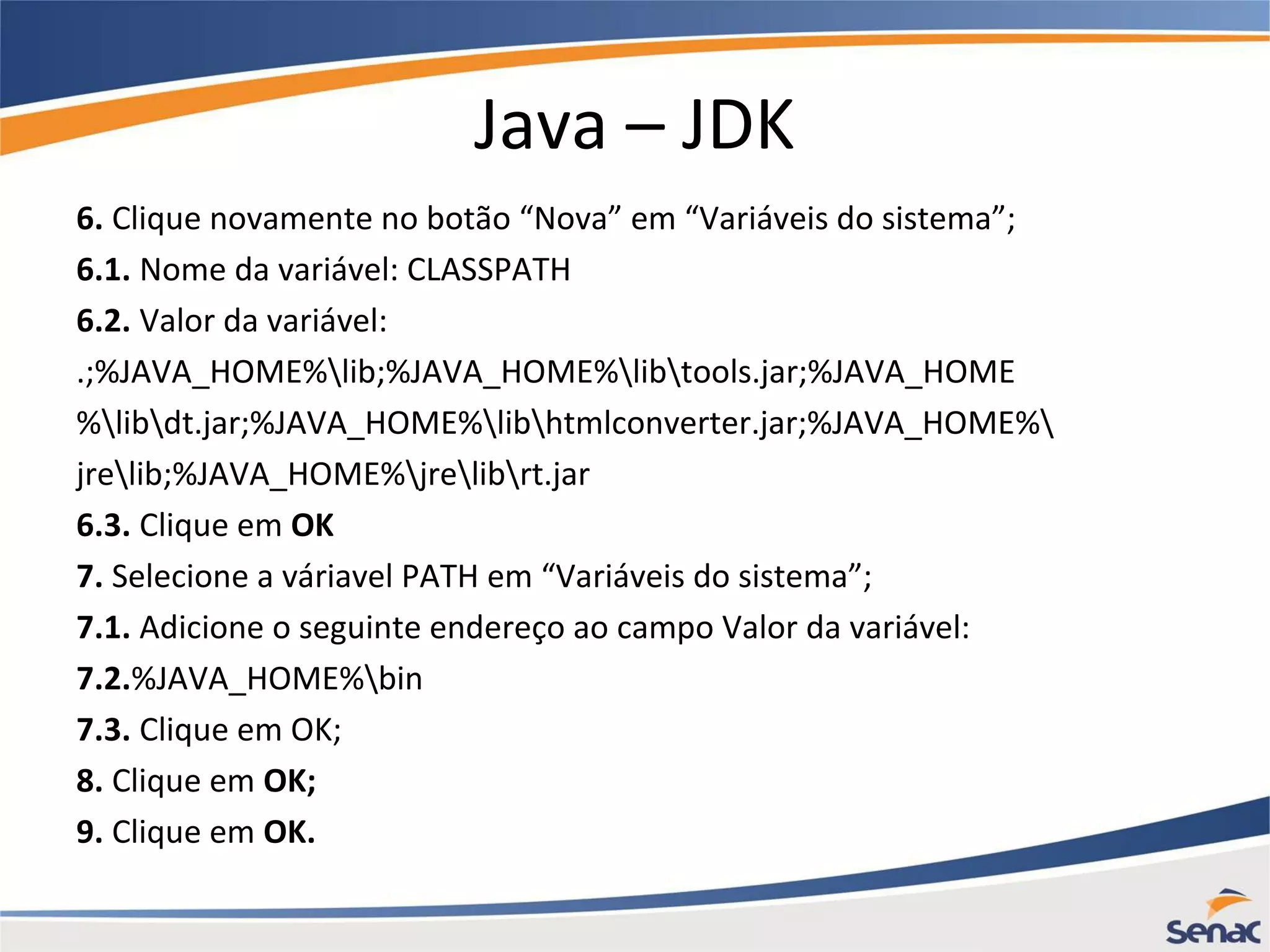 Java – JDK 6. Clique novamente no botão “Nova” em “Variáveis do sistema”; 6.1. Nome da variável: CLASSPATH 6.2. Valor da variável: .;%JAVA_HOME%lib;%JAVA_HOME%libtools.jar;%JAVA_HOME %libdt.jar;%JAVA_HOME%libhtmlconverter.jar;%JAVA_HOME% jrelib;%JAVA_HOME%jrelibrt.jar 6.3. Clique em OK 7. Selecione a váriavel PATH em “Variáveis do sistema”; 7.1. Adicione o seguinte endereço ao campo Valor da variável: 7.2.%JAVA_HOME%bin 7.3. Clique em OK; 8. Clique em OK; 9. Clique em OK. 
