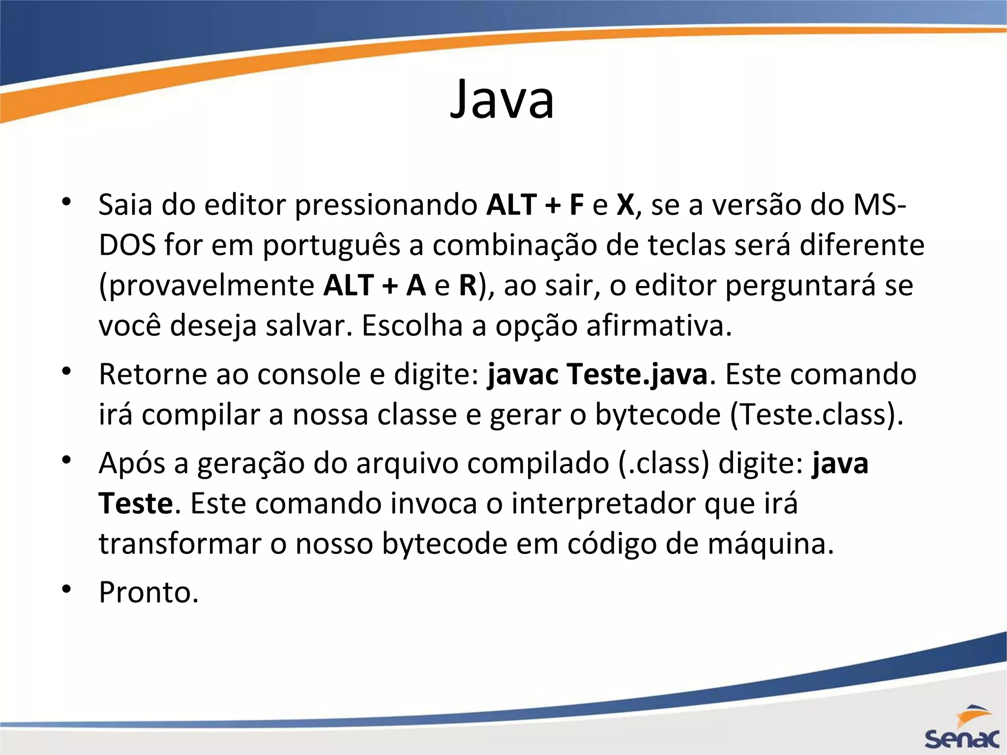 Java • Saia do editor pressionando ALT + F e X, se a versão do MS- DOS for em português a combinação de teclas será diferente (provavelmente ALT + A e R), ao sair, o editor perguntará se você deseja salvar. Escolha a opção afirmativa. • Retorne ao console e digite: javac Teste.java. Este comando irá compilar a nossa classe e gerar o bytecode (Teste.class). • Após a geração do arquivo compilado (.class) digite: java Teste. Este comando invoca o interpretador que irá transformar o nosso bytecode em código de máquina. • Pronto. 