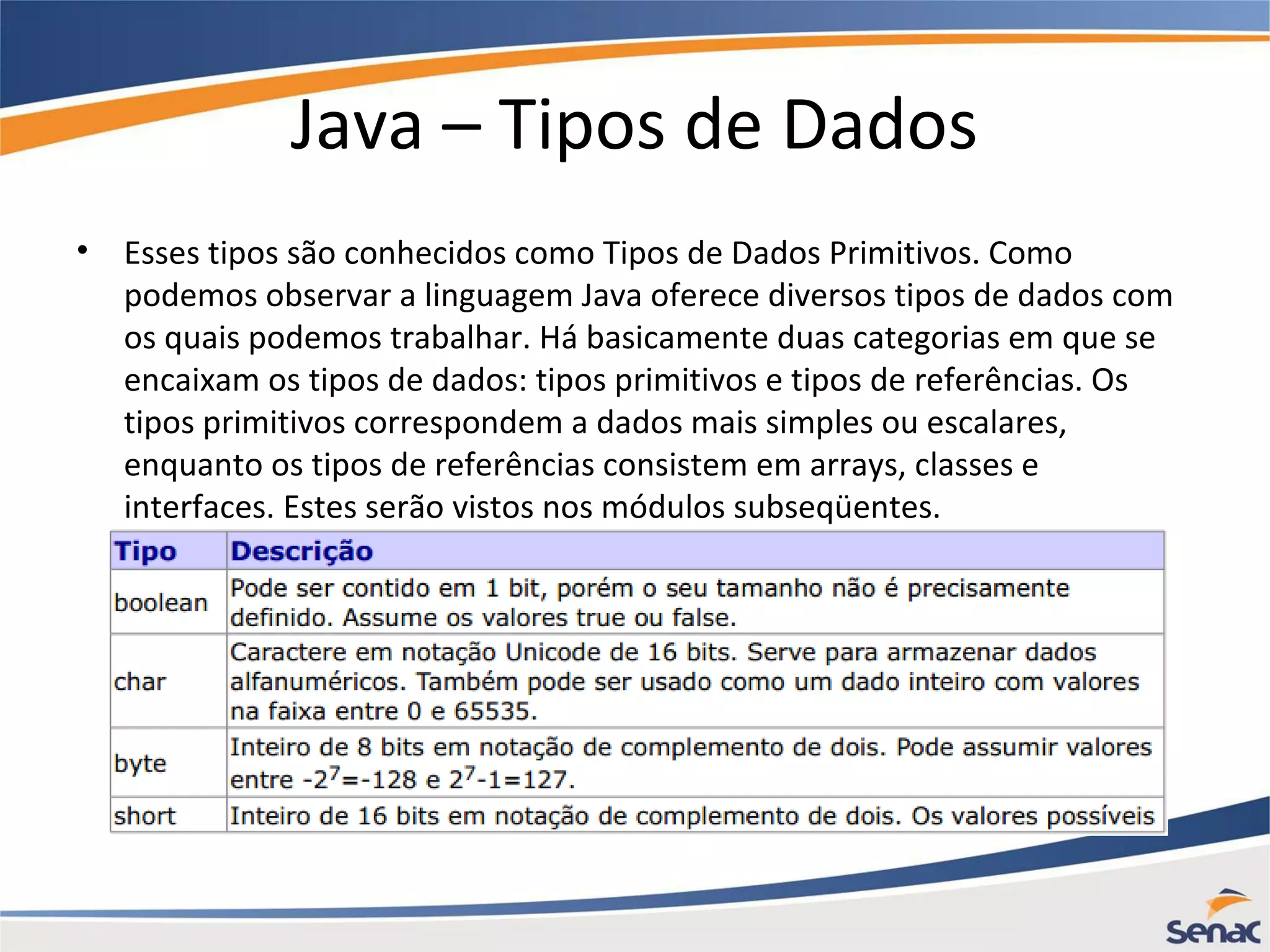 Java – Tipos de Dados • Esses tipos são conhecidos como Tipos de Dados Primitivos. Como podemos observar a linguagem Java oferece diversos tipos de dados com os quais podemos trabalhar. Há basicamente duas categorias em que se encaixam os tipos de dados: tipos primitivos e tipos de referências. Os tipos primitivos correspondem a dados mais simples ou escalares, enquanto os tipos de referências consistem em arrays, classes e interfaces. Estes serão vistos nos módulos subseqüentes. 