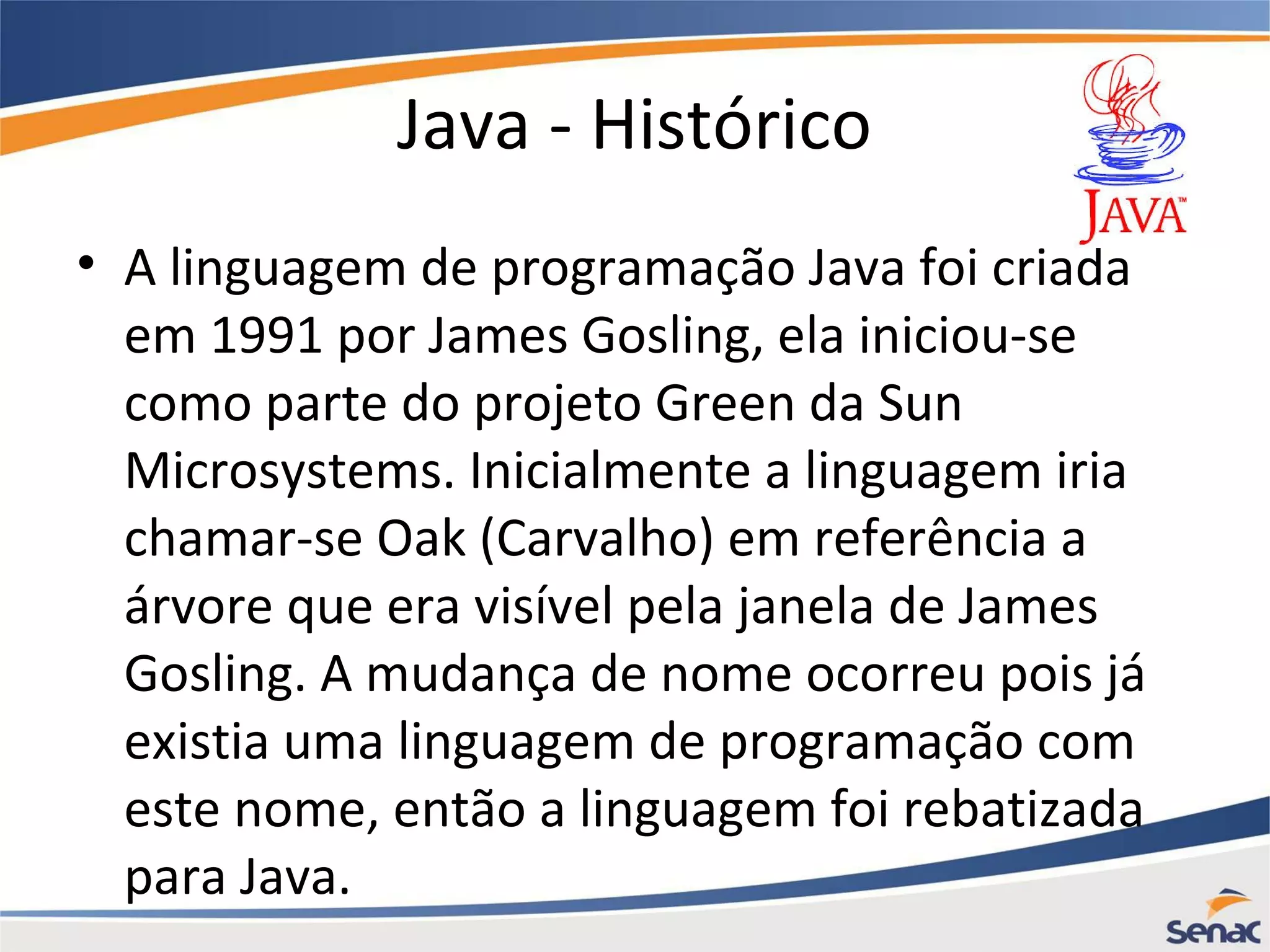 Java - Histórico • A linguagem de programação Java foi criada em 1991 por James Gosling, ela iniciou-se como parte do projeto Green da Sun Microsystems. Inicialmente a linguagem iria chamar-se Oak (Carvalho) em referência a árvore que era visível pela janela de James Gosling. A mudança de nome ocorreu pois já existia uma linguagem de programação com este nome, então a linguagem foi rebatizada para Java. 