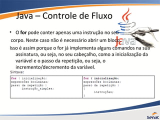 Java – Controle de Fluxo
• O for pode conter apenas uma instrução no seu
corpo. Neste caso não é necessário abrir um bloco.
Isso é assim porque o for já implementa alguns comandos na sua
assinatura, ou seja, no seu cabeçalho, como a inicialização da
variável e o passo da repetição, ou seja, o
incremento/decremento da variável.
 