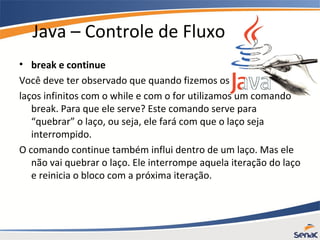 Java – Controle de Fluxo
• break e continue
Você deve ter observado que quando fizemos os
laços infinitos com o while e com o for utilizamos um comando
break. Para que ele serve? Este comando serve para
“quebrar” o laço, ou seja, ele fará com que o laço seja
interrompido.
O comando continue também influi dentro de um laço. Mas ele
não vai quebrar o laço. Ele interrompe aquela iteração do laço
e reinicia o bloco com a próxima iteração.
 