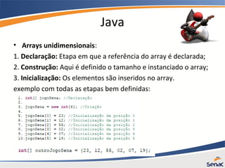Java
• Arrays unidimensionais:
1. Declaração: Etapa em que a referência do array é declarada;
2. Construção: Aqui é definido o tamanho e instanciado o array;
3. Inicialização: Os elementos são inseridos no array.
exemplo com todas as etapas bem definidas:
 