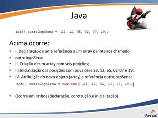 Java
Acima ocorre:
• I. Declaração de uma referência a um array de inteiros chamado
• outroJogoSena;
• II. Criação de um array com seis posições;
• III.Inicialização das posições com os valores 23, 12, 55, 02, 07 e 19;
• IV. Atribuição do novo objeto (array) a referência outroJogoSena;
• Ocorre em ambos (declaração, construção e inicialização).
 