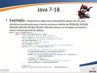 Java 7-18
• Exemplo: Implemente a lógica para realização de saques em um caixa
eletrônico considerando que o mesmo armazena cédulas de R$100,00, R$50,00,
R$20,00, R$10,00, R$5,00, R$2,00 e R$1,00 e devem ser entregues ao cliente o
menor número possível de cédulas.
 