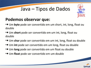 Java – Tipos de Dados
Podemos observar que:
•● Um byte pode ser convertido em um short, int, long, float ou
double
•● Um short pode ser convertido em um int, long, float ou
double
•● Um char pode ser convertido em um int, long, float ou double
•● Um int pode ser convertido em um long, float ou double
•● Um long pode ser convertido em um float ou double
•● Um float pode ser convertido em um double
 