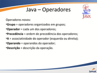 Java – Operadores
Operadores novos:
•Grupo = operadores organizados em grupos;
•Operador = cada um dos operadores;
•Precedência = ordem de precedência dos operadores;
•A = associatividade do operador (esquerda ou direita);
•Operando = operandos do operador;
•Descrição = descrição da operação.
 