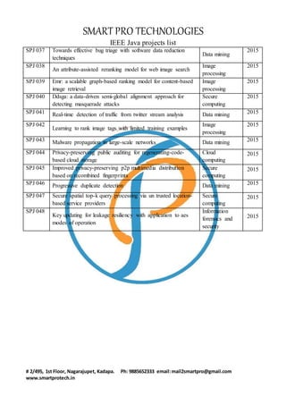 SMART PRO TECHNOLOGIES
IEEE Java projects list
# 2/495, 1st Floor, Nagarajupet, Kadapa. Ph: 9885652333 email:mail2smartpro@gmail.com
www.smartprotech.in
SPJ 037 Towards effective bug triage with software data reduction
techniques
Data mining
2015
SPJ 038
An attribute-assisted reranking model for web image search
Image
processing
2015
SPJ 039 Emr: a scalable graph-based ranking model for content-based
image retrieval
Image
processing
2015
SPJ 040 Ddsga: a data-driven semi-global alignment approach for
detecting masquerade attacks
Secure
computing
2015
SPJ 041 Real-time detection of traffic from twitter stream analysis Data mining 2015
SPJ 042
Learning to rank image tags with limited training examples
Image
processing
2015
SPJ 043 Malware propagation in large-scale networks Data mining 2015
SPJ 044 Privacy-preserving public auditing for regenerating-code-
based cloud storage
Cloud
computing
2015
SPJ 045 Improved privacy-preserving p2p multimedia distribution
based on recombined fingerprints
Secure
computing
2015
SPJ 046 Progressive duplicate detection Data mining 2015
SPJ 047 Secure spatial top-k query processing via un trusted location-
based service providers
Secure
computing
2015
SPJ 048
Key updating for leakage resiliency with application to aes
modes of operation
Information
forensics and
security
2015
 
