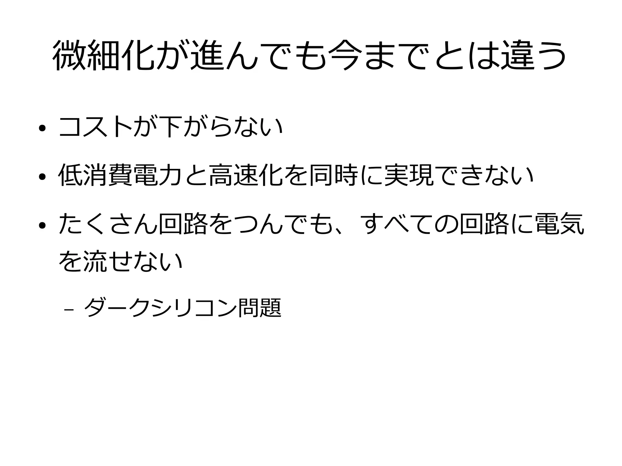 微細化が進んでも今までとは違う
● コストが下がらない
● 低消費電力と高速化を同時に実現できない
● たくさん回路をつんでも、すべての回路に電気
を流せない
– ダークシリコン問題
 