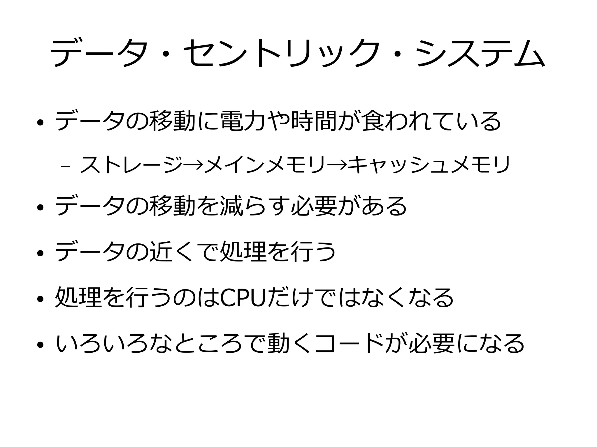 データ・セントリック・システム
● データの移動に電力や時間が食われている
– ストレージ→メインメモリ→キャッシュメモリ
● データの移動を減らす必要がある
● データの近くで処理を行う
● 処理を行うのはCPUだけではなくなる
● いろいろなところで動くコードが必要になる
 