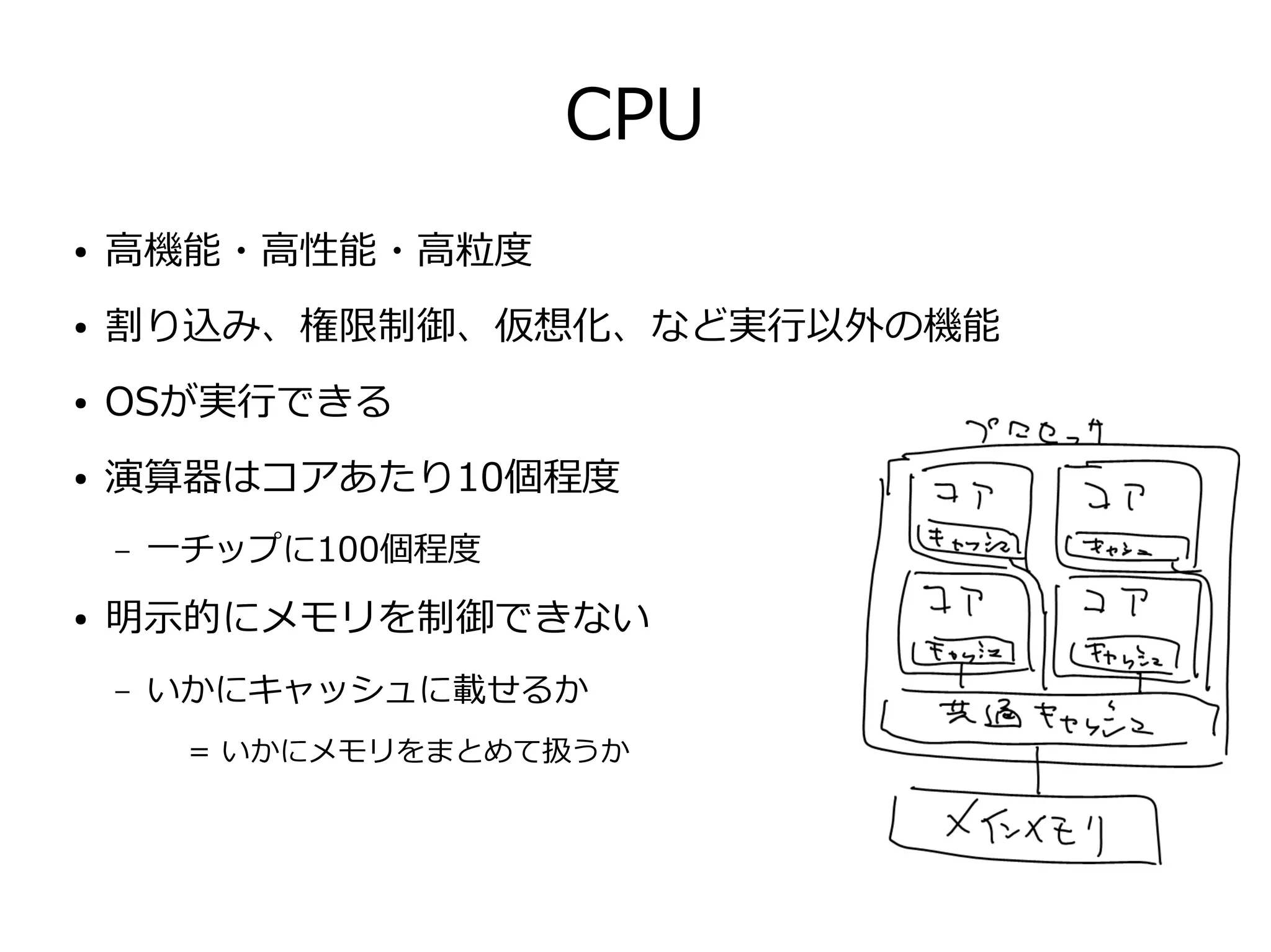 CPU
● 高機能・高性能・高粒度
● 割り込み、権限制御、仮想化、など実行以外の機能
● OSが実行できる
● 演算器はコアあたり10個程度
– 一チップに100個程度
● 明示的にメモリを制御できない
– いかにキャッシュに載せるか
= いかにメモリをまとめて扱うか
 