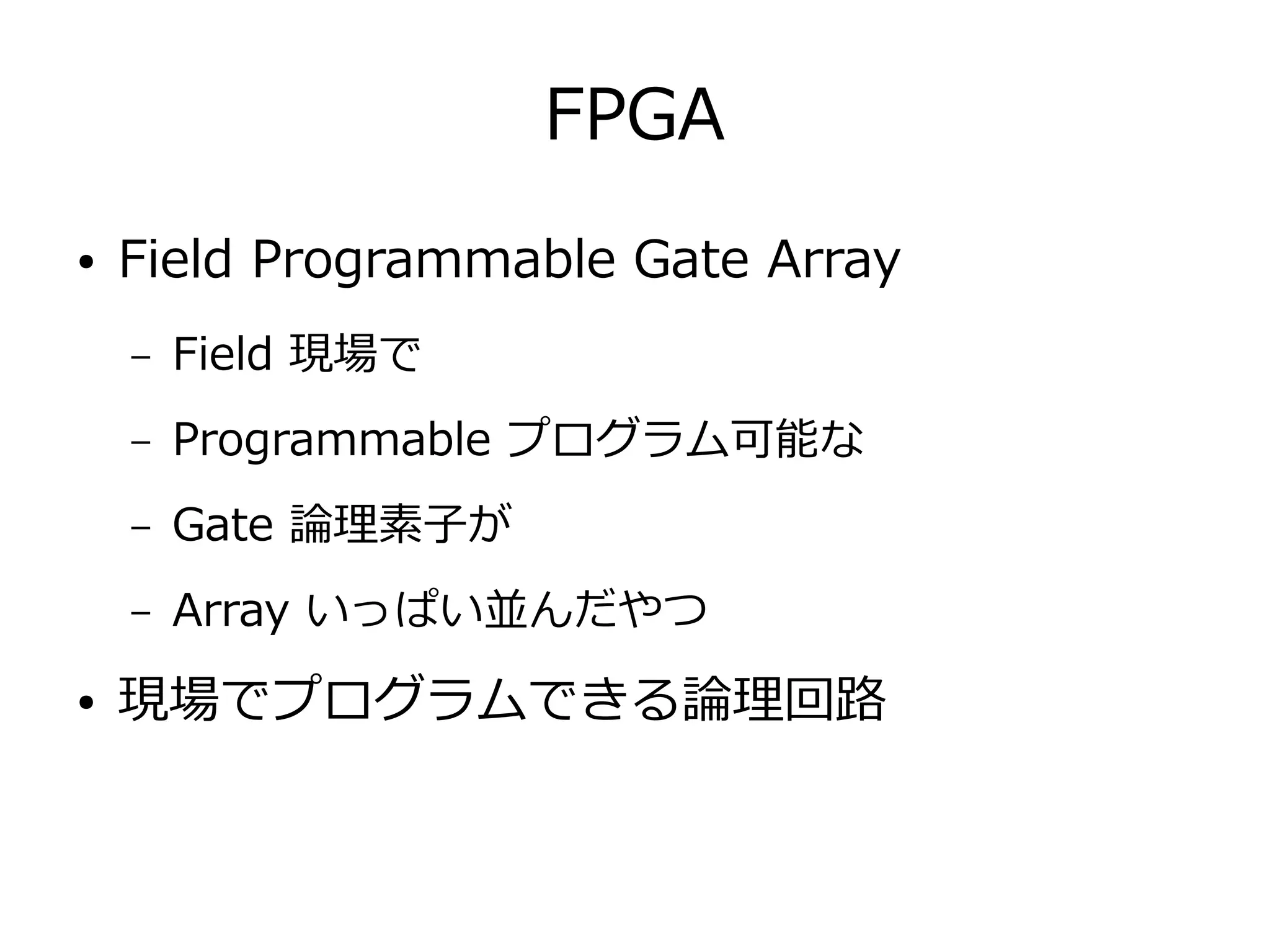 FPGA
● Field Programmable Gate Array
– Field 現場で
– Programmable プログラム可能な
– Gate 論理素子が
– Array いっぱい並んだやつ
● 現場でプログラムできる論理回路
 