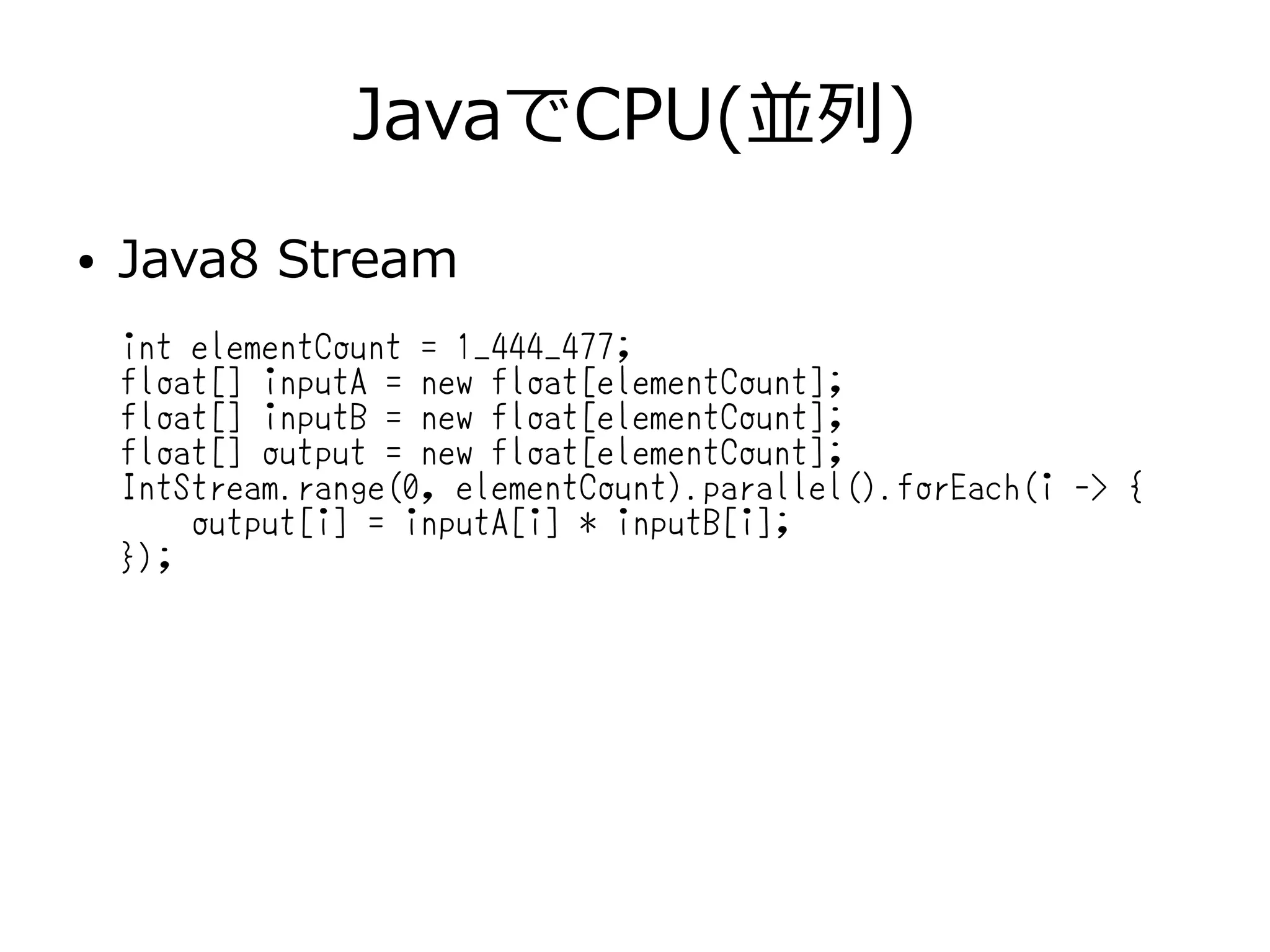 JavaでCPU(並列)
● Java8 Stream
int elementCount = 1_444_477;
float[] inputA = new float[elementCount];
float[] inputB = new float[elementCount];
float[] output = new float[elementCount];
IntStream.range(0, elementCount).parallel().forEach(i -> {
output[i] = inputA[i] * inputB[i];
});
 
