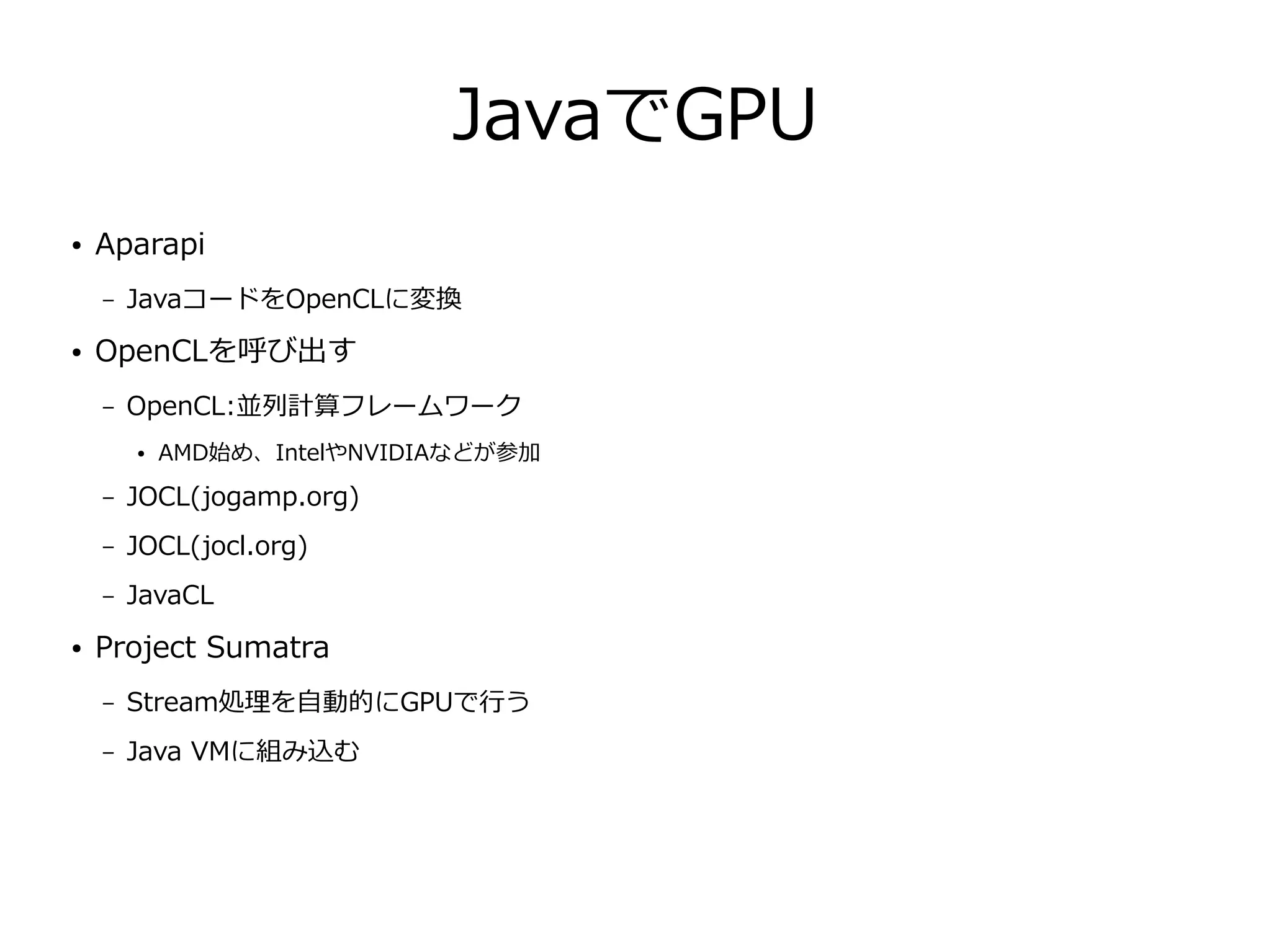 JavaでGPU
● Aparapi
– JavaコードをOpenCLに変換
● OpenCLを呼び出す
– OpenCL:並列計算フレームワーク
● AMD始め、IntelやNVIDIAなどが参加
– JOCL(jogamp.org)
– JOCL(jocl.org)
– JavaCL
● Project Sumatra
– Stream処理を自動的にGPUで行う
– Java VMに組み込む
 