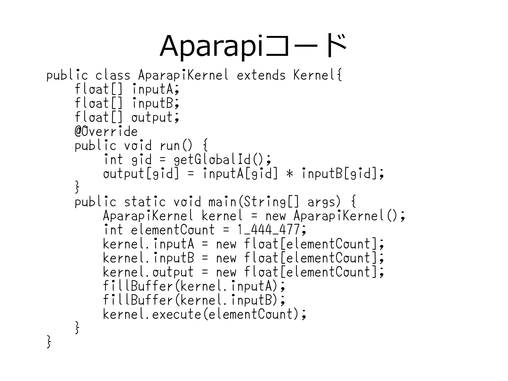 Aparapiコード
public class AparapiKernel extends Kernel{
float[] inputA;
float[] inputB;
float[] output;
@Override
public void run() {
int gid = getGlobalId();
output[gid] = inputA[gid] * inputB[gid];
}
public static void main(String[] args) {
AparapiKernel kernel = new AparapiKernel();
int elementCount = 1_444_477;
kernel.inputA = new float[elementCount];
kernel.inputB = new float[elementCount];
kernel.output = new float[elementCount];
fillBuffer(kernel.inputA);
fillBuffer(kernel.inputB);
kernel.execute(elementCount);
}
}
 