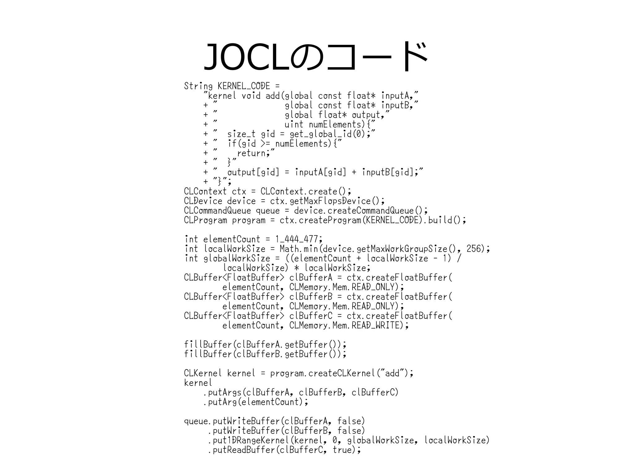 JOCLのコード
String KERNEL_CODE =
"kernel void add(global const float* inputA,"
+ " global const float* inputB,"
+ " global float* output,"
+ " uint numElements){"
+ " size_t gid = get_global_id(0);"
+ " if(gid >= numElements){"
+ " return;"
+ " }"
+ " output[gid] = inputA[gid] + inputB[gid];"
+ "}";
CLContext ctx = CLContext.create();
CLDevice device = ctx.getMaxFlopsDevice();
CLCommandQueue queue = device.createCommandQueue();
CLProgram program = ctx.createProgram(KERNEL_CODE).build();
int elementCount = 1_444_477;
int localWorkSize = Math.min(device.getMaxWorkGroupSize(), 256);
int globalWorkSize = ((elementCount + localWorkSize - 1) /
localWorkSize) * localWorkSize;
CLBuffer<FloatBuffer> clBufferA = ctx.createFloatBuffer(
elementCount, CLMemory.Mem.READ_ONLY);
CLBuffer<FloatBuffer> clBufferB = ctx.createFloatBuffer(
elementCount, CLMemory.Mem.READ_ONLY);
CLBuffer<FloatBuffer> clBufferC = ctx.createFloatBuffer(
elementCount, CLMemory.Mem.READ_WRITE);
fillBuffer(clBufferA.getBuffer());
fillBuffer(clBufferB.getBuffer());
CLKernel kernel = program.createCLKernel("add");
kernel
.putArgs(clBufferA, clBufferB, clBufferC)
.putArg(elementCount);
queue.putWriteBuffer(clBufferA, false)
.putWriteBuffer(clBufferB, false)
.put1DRangeKernel(kernel, 0, globalWorkSize, localWorkSize)
.putReadBuffer(clBufferC, true);
 