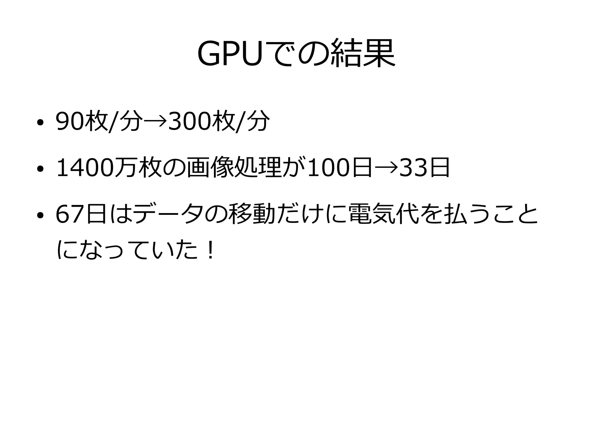 GPUでの結果
● 90枚/分→300枚/分
● 1400万枚の画像処理が100日→33日
● 67日はデータの移動だけに電気代を払うこと
になっていた！
 