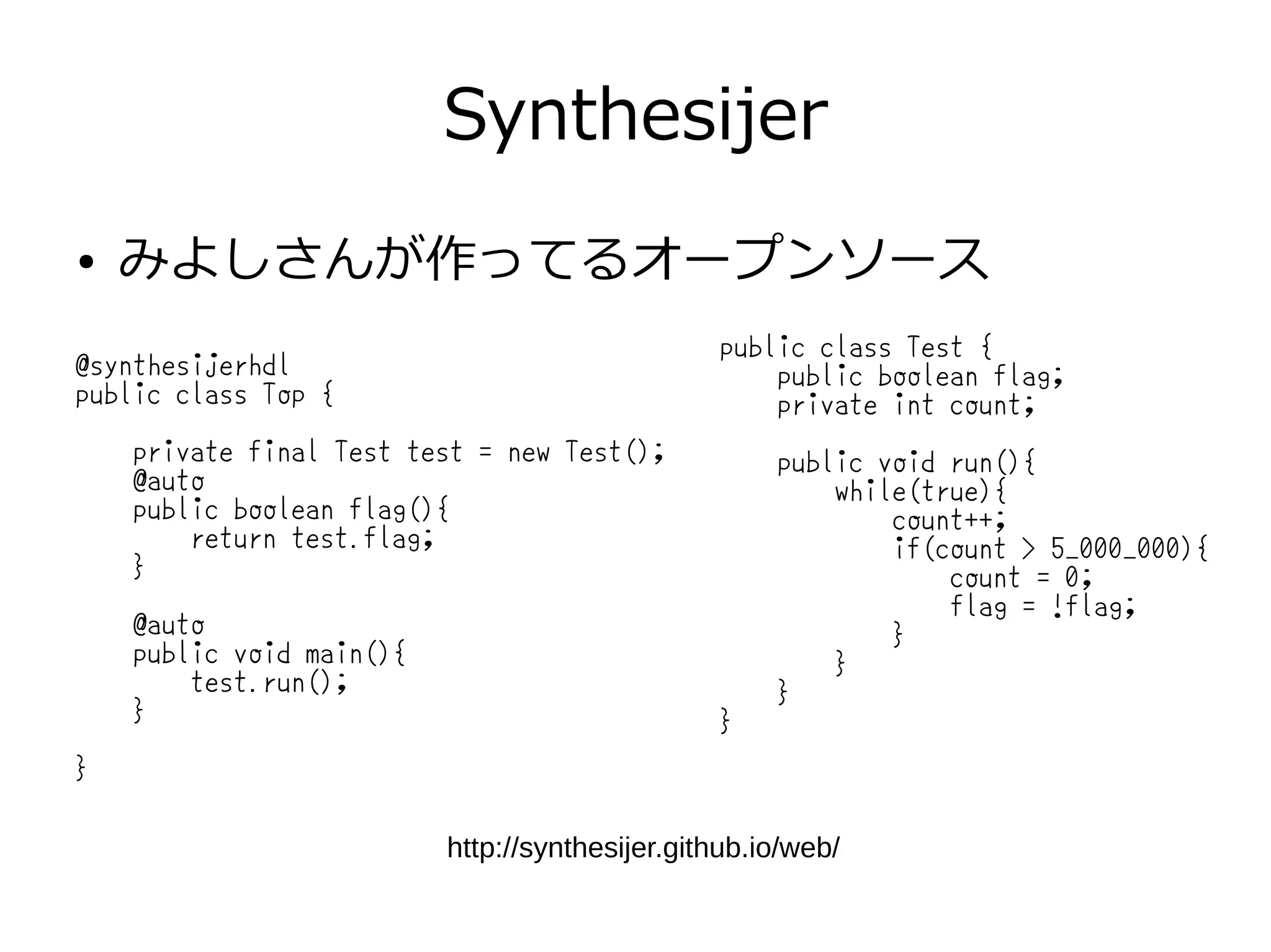 Synthesijer
● みよしさんが作ってるオープンソース
http://synthesijer.github.io/web/
public class Test {
public boolean flag;
private int count;
public void run(){
while(true){
count++;
if(count > 5_000_000){
count = 0;
flag = !flag;
}
}
}
}
@synthesijerhdl
public class Top {
private final Test test = new Test();
@auto
public boolean flag(){
return test.flag;
}
@auto
public void main(){
test.run();
}
}
 