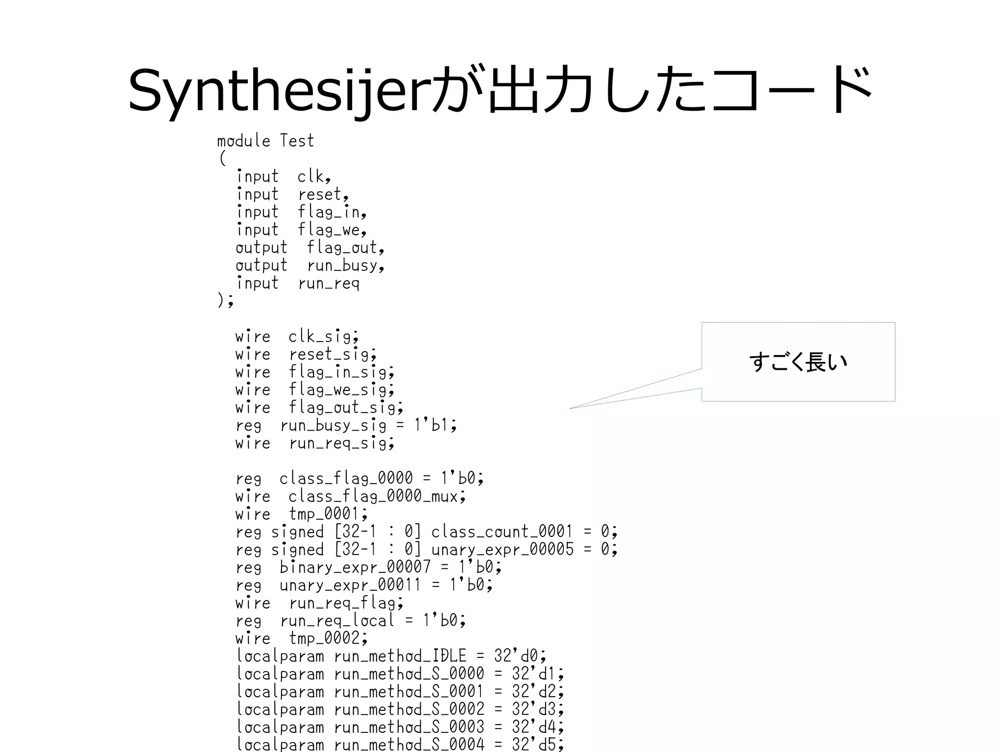 Synthesijerが出力したコード
module Test
(
input clk,
input reset,
input flag_in,
input flag_we,
output flag_out,
output run_busy,
input run_req
);
wire clk_sig;
wire reset_sig;
wire flag_in_sig;
wire flag_we_sig;
wire flag_out_sig;
reg run_busy_sig = 1'b1;
wire run_req_sig;
reg class_flag_0000 = 1'b0;
wire class_flag_0000_mux;
wire tmp_0001;
reg signed [32-1 : 0] class_count_0001 = 0;
reg signed [32-1 : 0] unary_expr_00005 = 0;
reg binary_expr_00007 = 1'b0;
reg unary_expr_00011 = 1'b0;
wire run_req_flag;
reg run_req_local = 1'b0;
wire tmp_0002;
localparam run_method_IDLE = 32'd0;
localparam run_method_S_0000 = 32'd1;
localparam run_method_S_0001 = 32'd2;
localparam run_method_S_0002 = 32'd3;
localparam run_method_S_0003 = 32'd4;
localparam run_method_S_0004 = 32'd5;
すごく長い
 