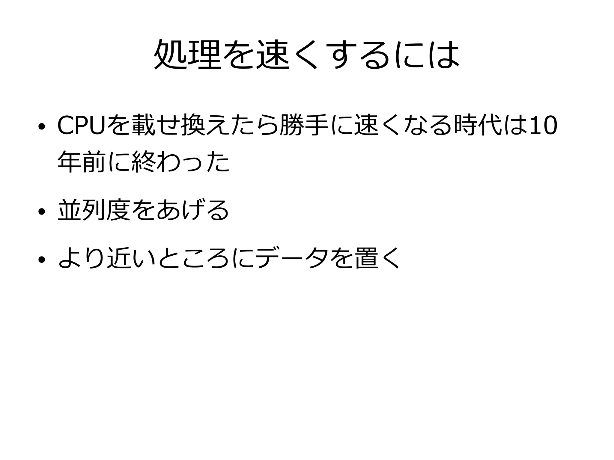 処理を速くするには
● CPUを載せ換えたら勝手に速くなる時代は10
年前に終わった
● 並列度をあげる
● より近いところにデータを置く
 