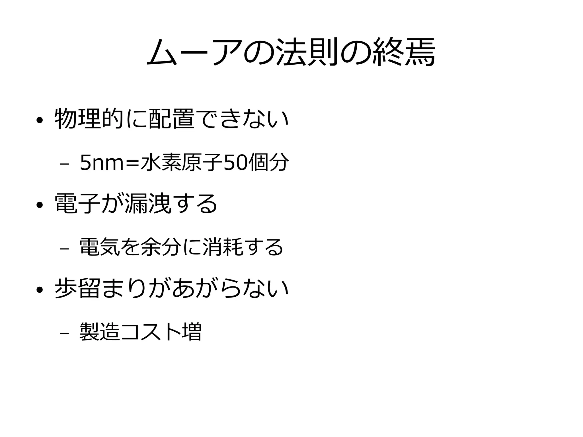ムーアの法則の終焉
● 物理的に配置できない
– 5nm=水素原子50個分
● 電子が漏洩する
– 電気を余分に消耗する
● 歩留まりがあがらない
– 製造コスト増
 