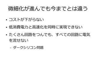 微細化が進んでも今までとは違う
● コストが下がらない
● 低消費電力と高速化を同時に実現できない
● たくさん回路をつんでも、すべての回路に電気
を流せない
– ダークシリコン問題
 