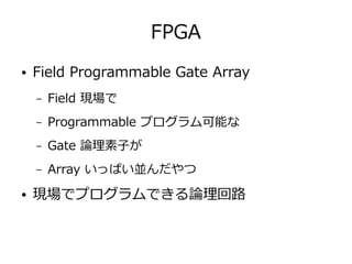 FPGA
● Field Programmable Gate Array
– Field 現場で
– Programmable プログラム可能な
– Gate 論理素子が
– Array いっぱい並んだやつ
● 現場でプログラムできる論理回路
 