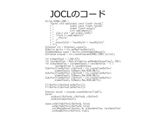 JOCLのコード
String KERNEL_CODE =
"kernel void add(global const float* inputA,"
+ " global const float* inputB,"
+ " global float* output,"
+ " uint numElements){"
+ " size_t gid = get_global_id(0);"
+ " if(gid >= numElements){"
+ " return;"
+ " }"
+ " output[gid] = inputA[gid] + inputB[gid];"
+ "}";
CLContext ctx = CLContext.create();
CLDevice device = ctx.getMaxFlopsDevice();
CLCommandQueue queue = device.createCommandQueue();
CLProgram program = ctx.createProgram(KERNEL_CODE).build();
int elementCount = 1_444_477;
int localWorkSize = Math.min(device.getMaxWorkGroupSize(), 256);
int globalWorkSize = ((elementCount + localWorkSize - 1) /
localWorkSize) * localWorkSize;
CLBuffer<FloatBuffer> clBufferA = ctx.createFloatBuffer(
elementCount, CLMemory.Mem.READ_ONLY);
CLBuffer<FloatBuffer> clBufferB = ctx.createFloatBuffer(
elementCount, CLMemory.Mem.READ_ONLY);
CLBuffer<FloatBuffer> clBufferC = ctx.createFloatBuffer(
elementCount, CLMemory.Mem.READ_WRITE);
fillBuffer(clBufferA.getBuffer());
fillBuffer(clBufferB.getBuffer());
CLKernel kernel = program.createCLKernel("add");
kernel
.putArgs(clBufferA, clBufferB, clBufferC)
.putArg(elementCount);
queue.putWriteBuffer(clBufferA, false)
.putWriteBuffer(clBufferB, false)
.put1DRangeKernel(kernel, 0, globalWorkSize, localWorkSize)
.putReadBuffer(clBufferC, true);
 