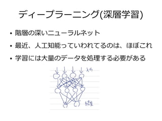 ディープラーニング(深層学習)
● 階層の深いニューラルネット
● 最近、人工知能っていわれてるのは、ほぼこれ
● 学習には大量のデータを処理する必要がある
 