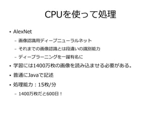 CPUを使って処理
● AlexNet
– 画像認識用ディープニューラルネット
– それまでの画像認識とは段違いの識別能力
– ディープラーニングを一躍有名に
● 学習には1400万枚の画像を読み込ませる必要がある。
● 普通にJavaで記述
● 処理能力：15枚/分
– 1400万枚だと600日！
 