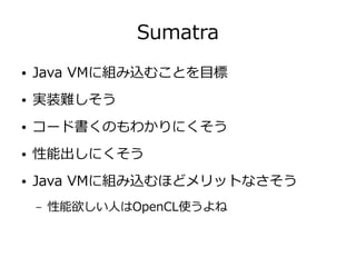 Sumatra
● Java VMに組み込むことを目標
● 実装難しそう
● コード書くのもわかりにくそう
● 性能出しにくそう
● Java VMに組み込むほどメリットなさそう
– 性能欲しい人はOpenCL使うよね
 