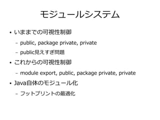 モジュールシステム
● いままでの可視性制御
– public, package private, private
– public見えすぎ問題
● これからの可視性制御
– module export, public, package private, private
● Java自体のモジュール化
– フットプリントの最適化
 