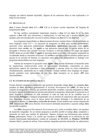 Copyright © 2000 TECNUN, Javier García de Jalón, José Ignacio Rodríguez, Íñigo Mingo, Aitor Imaz, Alfonso Brazalez, Alberto Larzabal, Jesús
Calleja, Jon García. Todos los derechos reservados. Está prohibida la reproducción total o parcial con fines comerciales y por cualquier medio del
contenido de estas páginas. Sólo esta permitida su impresión y utilización con fines personales.
lenguaje sea todavía bastante mejorable. Algunas de las anteriores ideas se irán explicando a lo
largo de este manual.
1.1 QUÉ ES JAVA 2
Java 2 (antes llamado Java 1.2 o JDK 1.2) es la tercera versión importante del lenguaje de
programación Java.
No hay cambios conceptuales importantes respecto a Java 1.1 (en Java 1.1 sí los hubo
respecto a Java 1.0), sino extensiones y ampliaciones, lo cual hace que a muchos efectos –por
ejemplo, para esta introducción- sea casi lo mismo trabajar con Java 1.1 o con Java 1.2.
Los programas desarrollados en Java presentan diversas ventajas frente a los desarrollados en
otros lenguajes como C/C++. La ejecución de programas en Java tiene muchas posibilidades:
ejecución como aplicación independiente (Stand-alone Application), ejecución como applet,
ejecución como servlet, etc. Un applet es una aplicación especial que se ejecuta dentro de un
navegador o browser (por ejemplo Netscape Navigator o Internet Explorer) al cargar una página
HTML desde un servidor Web. El applet se descarga desde el servidor y no requiere instalación en
el ordenador donde se encuentra el browser. Un servlet es una aplicación sin interface gráfica que se
ejecuta en un servidor de Internet. La ejecución como aplicación independiente es análoga a los
programas desarrollados con otros lenguajes.
Además de incorporar la ejecución como Applet, Java permite fácilmente el desarrollo tanto
de arquitecturas cliente-servidor como de aplicaciones distribuidas, consistentes en crear
aplicaciones capaces de conectarse a otros ordenadores y ejecutar tareas en varios ordenadores
simultáneamente, repartiendo por lo tanto el trabajo. Aunque también otros lenguajes de progra-
mación permiten crear aplicaciones de este tipo, Java incorpora en su propio API estas
funcionalidades.
1.2 EL ENTORNO DE DESARROLLO DE JAVA
Existen distintos programas comerciales que permiten desarrollar código Java. La compañía Sun,
creadora de Java, distribuye gratuitamente el Java(tm) Development Kit (JDK). Se trata de un
conjunto de programas y librerías que permiten desarrollar, compilar y ejecutar programas en Java.
Incorpora además la posibilidad de ejecutar parcialmente el programa, deteniendo la ejecución en el
punto deseado y estudiando en cada momento el valor de cada una de las variables (con el
denominado Debugger). Cualquier programador con un mínimo de experiencia sabe que una parte
muy importante (muchas veces la mayor parte) del tiempo destinado a la elaboración de un
programa se destina a la detección y corrección de errores. Existe también una versión reducida del
JDK, denominada JRE (Java Runtime Environment) destinada únicamente a ejecutar código Java
(no permite compilar).
Los IDEs (Integrated Development Environment), tal y como su nombre indica, son entornos
de desarrollo integrados. En un mismo programa es posible escribir el código Java, compilarlo y
ejecutarlo sin tener que cambiar de aplicación. Algunos incluyen una herramienta para realizar
Debug gráficamente, frente a la versión que incorpora el JDK basada en la utilización de una
consola (denominada habitualmente ventana de comandos de MS-DOS, en Windows NT/95/98)
bastante difícil y pesada de utilizar. Estos entornos integrados permiten desarrollar las aplicaciones
 