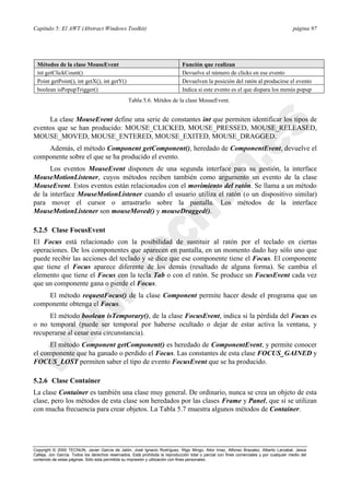 Capítulo 5: El AWT (Abstract Windows Toolkit) página 97
Copyright © 2000 TECNUN, Javier García de Jalón, José Ignacio Rodríguez, Íñigo Mingo, Aitor Imaz, Alfonso Brazalez, Alberto Larzabal, Jesús
Calleja, Jon García. Todos los derechos reservados. Está prohibida la reproducción total o parcial con fines comerciales y por cualquier medio del
contenido de estas páginas. Sólo esta permitida su impresión y utilización con fines personales.
La clase MouseEvent define una serie de constantes int que permiten identificar los tipos de
eventos que se han producido: MOUSE_CLICKED, MOUSE_PRESSED, MOUSE_RELEASED,
MOUSE_MOVED, MOUSE_ENTERED, MOUSE_EXITED, MOUSE_DRAGGED.
Además, el método Component getComponent(), heredado de ComponentEvent, devuelve el
componente sobre el que se ha producido el evento.
Los eventos MouseEvent disponen de una segunda interface para su gestión, la interface
MouseMotionListener, cuyos métodos reciben también como argumento un evento de la clase
MouseEvent. Estos eventos están relacionados con el movimiento del ratón. Se llama a un método
de la interface MouseMotionListener cuando el usuario utiliza el ratón (o un dispositivo similar)
para mover el cursor o arrastrarlo sobre la pantalla. Los métodos de la interface
MouseMotionListener son mouseMoved() y mouseDragged().
5.2.5 Clase FocusEvent
El Focus está relacionado con la posibilidad de sustituir al ratón por el teclado en ciertas
operaciones. De los componentes que aparecen en pantalla, en un momento dado hay sólo uno que
puede recibir las acciones del teclado y se dice que ese componente tiene el Focus. El componente
que tiene el Focus aparece diferente de los demás (resaltado de alguna forma). Se cambia el
elemento que tiene el Focus con la tecla Tab o con el ratón. Se produce un FocusEvent cada vez
que un componente gana o pierde el Focus.
El método requestFocus() de la clase Component permite hacer desde el programa que un
componente obtenga el Focus.
El método boolean isTemporary(), de la clase FocusEvent, indica si la pérdida del Focus es
o no temporal (puede ser temporal por haberse ocultado o dejar de estar activa la ventana, y
recuperarse al cesar esta circunstancia).
El método Component getComponent() es heredado de ComponentEvent, y permite conocer
el componente que ha ganado o perdido el Focus. Las constantes de esta clase FOCUS_GAINED y
FOCUS_LOST permiten saber el tipo de evento FocusEvent que se ha producido.
5.2.6 Clase Container
La clase Container es también una clase muy general. De ordinario, nunca se crea un objeto de esta
clase, pero los métodos de esta clase son heredados por las clases Frame y Panel, que sí se utilizan
con mucha frecuencia para crear objetos. La Tabla 5.7 muestra algunos métodos de Container.
Métodos de la clase MouseEvent Función que realizan
int getClickCount() Devuelve el número de clicks en ese evento
Point getPoint(), int getX(), int getY() Devuelven la posición del ratón al producirse el evento
boolean isPopupTrigger() Indica si este evento es el que dispara los menús popup
Tabla 5.6. Métdos de la clase MouseEvent.
 