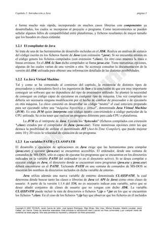Capítulo 1: Introducción a Java página 3
Copyright © 2000 TECNUN, Javier García de Jalón, José Ignacio Rodríguez, Íñigo Mingo, Aitor Imaz, Alfonso Brazalez, Alberto Larzabal, Jesús
Calleja, Jon García. Todos los derechos reservados. Está prohibida la reproducción total o parcial con fines comerciales y por cualquier medio del
contenido de estas páginas. Sólo esta permitida su impresión y utilización con fines personales.
e forma mucho más rápida, incorporando en muchos casos librerías con componentes ya
desarrollados, los cuales se incorporan al proyecto o programa. Como inconvenientes se pueden
señalar algunos fallos de compatibilidad entre plataformas, y ficheros resultantes de mayor tamaño
que los basados en clases estándar.
1.2.1 El compilador de Java
Se trata de una de las herramientas de desarrollo incluidas en el JDK. Realiza un análisis de sintaxis
del código escrito en los ficheros fuente de Java (con extensión *.java). Si no encuentra errores en
el código genera los ficheros compilados (con extensión *.class). En otro caso muestra la línea o
líneas erróneas. En el JDK de Sun dicho compilador se llama javac.exe. Tiene numerosas opciones,
algunas de las cuales varían de una versión a otra. Se aconseja consultar la documentación de la
versión del JDK utilizada para obtener una información detallada de las distintas posibilidades.
1.2.2 La Java Virtual Machine
Tal y como se ha comentado al comienzo del capítulo, la existencia de distintos tipos de
procesadores y ordenadores llevó a los ingenieros de Sun a la conclusión de que era muy importante
conseguir un software que no dependiera del tipo de procesador utilizado. Se planteó la necesidad
de conseguir un código capaz de ejecutarse en cualquier tipo de máquina. Una vez compilado no
debería ser necesaria ninguna modificación por el hecho de cambiar de procesador o de ejecutarlo
en otra máquina. La clave consistió en desarrollar un código “neutro” el cual estuviera preparado
para ser ejecutado sobre una “máquina hipotética o virtual”, denominada Java Virtual Machine
(JVM). Es esta JVM quien interpreta este código neutro convirtiéndolo a código particular de la
CPU utilizada. Se evita tener que realizar un programa diferente para cada CPU o plataforma.
La JVM es el intérprete de Java. Ejecuta los “bytecodes” (ficheros compilados con extensión
*.class) creados por el compilador de Java (javac.exe). Tiene numerosas opciones entre las que
destaca la posibilidad de utilizar el denominado JIT (Just-In-Time Compiler), que puede mejorar
entre 10 y 20 veces la velocidad de ejecución de un programa.
1.2.3 Las variables PATH y CLASSPATH
El desarrollo y ejecución de aplicaciones en Java exige que las herramientas para compilar
(javac.exe) y ejecutar (java.exe) se encuentren accesibles. El ordenador, desde una ventana de
comandos de MS-DOS, sólo es capaz de ejecutar los programas que se encuentran en los directorios
indicados en la variable PATH del ordenador (o en el directorio activo). Si se desea compilar o
ejecutar código en Java, el directorio donde se encuentran estos programas (java.exe y javac.exe)
deberá encontrarse en el PATH. Tecleando PATH en una ventana de comandos de MS-DOS se
muestran los nombres de directorios incluidos en dicha variable de entorno.
Java utiliza además una nueva variable de entorno denominada CLASSPATH, la cual
determina dónde buscar tanto las clases o librerías de Java (el API de Java) como otras clases de
usuario. A partir de la versión 1.1.4 del JDK no es necesario indicar esta variable, salvo que se
desee añadir conjuntos de clases de usuario que no vengan con dicho JDK. La variable
CLASSPATH puede incluir la ruta de directorios o ficheros *.zip o *.jar en los que se encuentren
los ficheros *.class. En el caso de los ficheros *.zip hay que observar que los ficheros en él incluidos
 