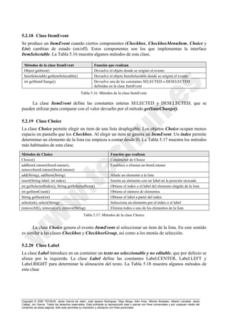 Copyright © 2000 TECNUN, Javier García de Jalón, José Ignacio Rodríguez, Íñigo Mingo, Aitor Imaz, Alfonso Brazalez, Alberto Larzabal, Jesús
Calleja, Jon García. Todos los derechos reservados. Está prohibida la reproducción total o parcial con fines comerciales y por cualquier medio del
contenido de estas páginas. Sólo esta permitida su impresión y utilización con fines personales.
5.2.18 Clase ItemEvent
Se produce un ItemEvent cuando ciertos componentes (Checkbox, CheckboxMenuItem, Choice y
List) cambian de estado (on/off). Estos componentes son los que implementan la interface
ItemSelectable. La Tabla 5.16 muestra algunos métodos de esta clase.
La clase ItemEvent define las constantes enteras SELECTED y DESELECTED, que se
pueden utilizar para comparar con el valor devuelto por el método getStateChange().
5.2.19 Clase Choice
La clase Choice permite elegir un item de una lista desplegable. Los objetos Choice ocupan menos
espacio en pantalla que los Checkbox. Al elegir un item se genera un ItemEvent. Un index permite
determinar un elemento de la lista (se empieza a contar desde 0). La Tabla 5.17 muestra los métodos
más habituales de esta clase.
La clase Choice genera el evento ItemEvent al seleccionar un item de la lista. En este sentido
es similar a las clases Checkbox y CheckboxGroup, así como a los menús de selección.
5.2.20 Clase Label
La clase Label introduce en un container un texto no seleccionable y no editable, que por defecto se
alinea por la izquierda. La clase Label define las constantes Label.CENTER, Label.LEFT y
Label.RIGHT para determinar la alineación del texto. La Tabla 5.18 muestra algunos métodos de
esta clase
Métodos de la clase ItemEvent Función que realizan
Object getItem() Devuelve el objeto donde se originó el evento
ItemSelectable getItemSelectable() Devuelve el objeto ItemSelectable donde se originó el evento
int getStateChange() Devuelve una de las constantes SELECTED o DESELECTED
definidas en la clase ItemEvent
Tabla 5.16. Métodos de la clase ItemEvent.
Métodos de Choice Función que realizan
Choice() Constructor de Choice
addItemListener(ItemListener),
removeItemListener(ItemListener)
Establece o elimina un ItemListener
add(String), addItem(String) Añade un elemento a la lista
insert(String label, int index) Inserta un elemento con un label an la posición incicada
int getSelectedIndex(), String getSelectedItem() Obtiene el index o el label del elemento elegido de la lista
int getItemCount() Obtiene el número de elementos
String getItem(int) Obtiene el label a partir del index
select(int), select(String) Selecciona un elemento por el index o el label
removeAll(), remove(int), remove(String) Elimina todos o uno de los elementos de la lista
Tabla 5.17. Métodos de la clase Choice.
 