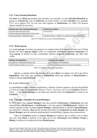 Copyright © 2000 TECNUN, Javier García de Jalón, José Ignacio Rodríguez, Íñigo Mingo, Aitor Imaz, Alfonso Brazalez, Alberto Larzabal, Jesús
Calleja, Jon García. Todos los derechos reservados. Está prohibida la reproducción total o parcial con fines comerciales y por cualquier medio del
contenido de estas páginas. Sólo esta permitida su impresión y utilización con fines personales.
5.3.5 Clase CheckboxMenuItem
Son items de un Menu que pueden estar activados o no activados. La clase CheckboxMenuItem no
genera un ActionEvent, sino un ItemEvent, de modo similar a la clase Checkbox (ver Apartado
5.2.17 en la página 103). En este caso hará registrar un ItemListener. La Tabla 5.29 muestra
algunos métodos de esta clase.
5.3.6 Menús pop-up
Los menús pop-up son menús que aparecen en cualquier parte de la pantalla al clicar con el botón
derecho del ratón (pop-up trigger) sobre un componente determinado (parent Component). El
menú pop-up se muestra en unas coordenadas relativas al parent Component, que debe estar
visible.
Además, se pueden utilizar los métodos de la clase Menu (ver página 111), de la que deriva
PopupMenu. Para hacer que aparezca el PopupMenu habrá que registrar el MouseListener y
definir el método mouseClicked().
5.4 LAYOUT MANAGERS
La portabilidad de Java a distintas plataformas y distintos sistemas operativos necesita flexibilidad
a la hora de situar los Components (Buttons, Canvas, TextAreas, etc.) en un Container (Window,
Panel, …). Un Layout Manager es un objeto que controla cómo los Components se sitúan en un
Container.
5.4.1 Concepto y Ejemplos de LayoutsManagers
El AWT define cinco Layout Managers: dos muy sencillos (FlowLayout y GridLayout), dos más
especializados (BorderLayout y CardLayout) y uno muy general (GridBagLayout). Además, los
usuarios pueden escribir su propio Layout Manager, implementando la interface LayoutManager,
que especifica 5 métodos. Java permite también posicionar los Components de modo absoluto, sin
Layout Manager, pero de ordinario puede perderse la portabilidad y algunas otras características.
Todos los Containers tienen un Layout Manager por defecto, que se utiliza si no se indica
otra cosa: Para Panel, el defecto es un objeto de la clase FlowLayout. Para Window (Frame y
Dialog), el defecto es un objeto de la clase BorderLayout.
Métodos de la clase CheckboxMenuItem Función que realizan
CheckboxMenuItem(String lbl),
CheckboxMenuItem(String lbl, boolean state)
Constructores
boolean getState(), setState(boolean) Permiten obtener y establecer el estado del ChecboxMenuItem
Tabla 5.29. Métodos de la clase CheckboxMenuItem.
Métodos de PopupMenu Función que realizan
PopupMenu(), PopupMenu(String title) Constructores de PopupMenu:
show(Component origin, int x, int y) Muestra el pop-up menú en la posición indicada
Tabla 5.30. Métodos de la clase PopupMenu.
 