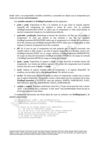 Copyright © 2000 TECNUN, Javier García de Jalón, José Ignacio Rodríguez, Íñigo Mingo, Aitor Imaz, Alfonso Brazalez, Alberto Larzabal, Jesús
Calleja, Jon García. Todos los derechos reservados. Está prohibida la reproducción total o parcial con fines comerciales y por cualquier medio del
contenido de estas páginas. Sólo esta permitida su impresión y utilización con fines personales.
dando valor a sus propiedades (variables miembro) y asociando ese objeto con el componente por
medio del método setConstraints().
Las variables miembro de GridBagConstraints son las siguientes:
• gridx y gridy. Especifican la fila y la columna en la que situar la esquina superior
izquierda del componente (se empieza a contar de cero). Con la constante
GridBagConstraints.RELATIVE se indica que el componente se sitúa relativamente al
anterior componente situado (es la condición por defecto).
• gridwidth y gridheight. Determinan el número de columnas y de filas que va a ocupar el
componente. El valor por defecto es una columna y una fila. La constante
GridBagConstraints.REMAINDER indica que el componente es el último de la columna o
de la fila, mientras que GridBagConstraints.RELATIVE indica que el componente se sitúa
respecto al anterior componente de la fila o columna.
• fill. En el caso en que el componente sea más pequeño que el espacio reservado, esta
variable indica si debe ocupar o no todo el espacio disponible. Los posibles valores son:
GridBagConstraints.NONE (no lo ocupa; defecto), GridBagConstraints.HORIZONTAL
(lo ocupa en dirección horizontal), GridBagConstraints.VERTICAL (lo ocupa en vertical)
y GridBagConstraints.BOTH (lo ocupa en ambas direcciones).
• ipadx y ipady. Especifican el espacio a añadir en cada dirección al tamaño interno del
componente. Los valores por defecto son cero. El tamaño del componente será el tamaño
mínimo más dos veces el ipadx o el ipady.
• insets. Indican el espacio mínimo entre el componente y el espacio disponible. Se
establece con un objeto de la clase java.awt.Insets. Por defecto es cero.
• anchor. Se utiliza para determinar dónde se coloca el componente, cuando éste es menor
que el espacio disponible. Sus posibles valores vienen dados por las constantes de la clase
GridBagConstraints: CENTER (el valor por defecto), NORTH, NORTHEAST, EAST,
SOUTHEAST, SOUTH, SOUTHWEST, WEST y NORTHWEST.
• weightx y weighty. Son unos coeficientes entre 0.0 y 1.0 que sirven para dar más o menos
“peso” a las distintas filas y columnas. A más “peso” más probabilidades tienen de que se
les dé más anchura o más altura.
A continuación se muestra una forma típica de crear un container con GridBagLayout y de
añadirle componentes:
GridBagLayout unGBL = new GridBagLayout();
GridBagConstraints unasConstr = new GridBagConstraints();
unContainer.setLayout(unGBL);
// Ahora ya se pueden añadir los componentes
//...Se crea un componente unComp
//...Se da valor a las variables del objeto unasConstr
// Se asocian las restricciones con el componente
unGBL.setConstraints(unComp, unasConstr);
// Se añade el componente al container
unContainer.add(unComp);
 