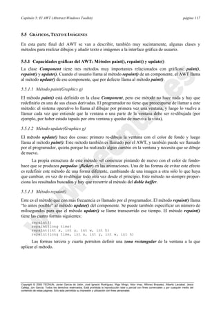 Capítulo 5: El AWT (Abstract Windows Toolkit) página 117
Copyright © 2000 TECNUN, Javier García de Jalón, José Ignacio Rodríguez, Íñigo Mingo, Aitor Imaz, Alfonso Brazalez, Alberto Larzabal, Jesús
Calleja, Jon García. Todos los derechos reservados. Está prohibida la reproducción total o parcial con fines comerciales y por cualquier medio del
contenido de estas páginas. Sólo esta permitida su impresión y utilización con fines personales.
5.5 GRÁFICOS, TEXTO E IMÁGENES
En esta parte final del AWT se van a describir, también muy sucintamente, algunas clases y
métodos para realizar dibujos y añadir texto e imágenes a la interface gráfica de usuario.
5.5.1 Capacidades gráficas del AWT: Métodos paint(), repaint() y update()
La clase Component tiene tres métodos muy importantes relacionados con gráficos: paint(),
repaint() y update(). Cuando el usuario llama al método repaint() de un componente, el AWT llama
al método update() de ese componente, que por defecto llama al método paint().
5.5.1.1 Método paint(Graphics g)
El método paint() está definido en la clase Component, pero ese método no hace nada y hay que
redefinirlo en una de sus clases derivadas. El programador no tiene que preocuparse de llamar a este
método: el sistema operativo lo llama al dibujar por primera vez una ventana, y luego lo vuelve a
llamar cada vez que entiende que la ventana o una parte de la ventana debe ser re-dibujada (por
ejemplo, por haber estado tapada por otra ventana y quedar de nuevo a la vista).
5.5.1.2 Método update(Graphics g)
El método update() hace dos cosas: primero re-dibuja la ventana con el color de fondo y luego
llama al método paint(). Este método también es llamado por el AWT, y también puede ser llamado
por el programador, quizás porque ha realizado algún cambio en la ventana y necesita que se dibuje
de nuevo.
La propia estructura de este método -el comenzar pintando de nuevo con el color de fondo-
hace que se produzca parpadeo (flicker) en las animaciones. Una de las formas de evitar este efecto
es redefinir este método de una forma diferente, cambiando de una imagen a otra sólo lo que haya
que cambiar, en vez de re-dibujar todo otra vez desde el principio. Este método no siempre propor-
ciona los resultados buscados y hay que recurrrir al método del doble buffer.
5.5.1.3 Método repaint()
Este es el método que con más frecuencia es llamado por el programador. El método repaint() llama
“lo antes posible” al método update() del componente. Se puede también especificar un número de
milisegundos para que el método update() se llame transcurrido ese tiempo. El método repaint()
tiene las cuatro formas siguientes:
repaint()
repaint(long time)
repaint(int x, int y, int w, int h)
repaint(long time, int x, int y, int w, int h)
Las formas tercera y cuarta permiten definir una zona rectangular de la ventana a la que
aplicar el método.
 