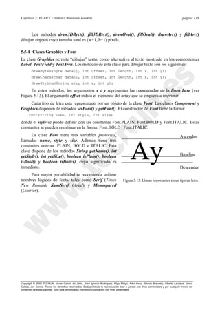Capítulo 5: El AWT (Abstract Windows Toolkit) página 119
Copyright © 2000 TECNUN, Javier García de Jalón, José Ignacio Rodríguez, Íñigo Mingo, Aitor Imaz, Alfonso Brazalez, Alberto Larzabal, Jesús
Calleja, Jon García. Todos los derechos reservados. Está prohibida la reproducción total o parcial con fines comerciales y por cualquier medio del
contenido de estas páginas. Sólo esta permitida su impresión y utilización con fines personales.
Los métodos draw3DRect(), fill3DRect(), drawOval(), fillOval(), drawArc() y fillArc()
dibujan objetos cuyo tamaño total es (w+1, h+1) pixels.
5.5.4 Clases Graphics y Font
La clase Graphics permite “dibujar” texto, como alternativa al texto mostrado en los componentes
Label, TextField y TextArea. Los métodos de esta clase para dibujar texto son los siguientes:
drawBytes(byte data[], int offset, int length, int x, int y);
drawChars(char data[], int offset, int length, int x, int y);
drawString(String str, int x, int y);
En estos métodos, los argumentos x e y representan las coordenadas de la línea base (ver
Figura 5.13). El argumento offset indica el elemento del array que se empieza a imprimir.
Cada tipo de letra está representado por un objeto de la clase Font. Las clases Component y
Graphics disponen de métodos setFont() y getFont(). El constructor de Font tiene la forma:
Font(String name, int style, int size)
donde el style se puede definir con las constantes Font.PLAIN, Font.BOLD y Font.ITALIC. Estas
constantes se pueden combinar en la forma: Font.BOLD | Font.ITALIC.
La clase Font tiene tres variables protected,
llamadas name, style y size. Además tiene tres
constantes enteras: PLAIN, BOLD e ITALIC. Esta
clase dispone de los métodos String getName(), int
getStyle(), int getSize(), boolean isPlain(), boolean
isBold() y boolean isItalic(), cuyo significado es
inmediato.
Para mayor portabilidad se recomienda utilizar
nombres lógicos de fonts, tales como Serif (Times
New Roman), SansSerif (Arial) y Monospaced
(Courier).
Ay
Ascender
Baseline
Descender
Figura 5.13. Líneas importantes en un tipo de letra.
 